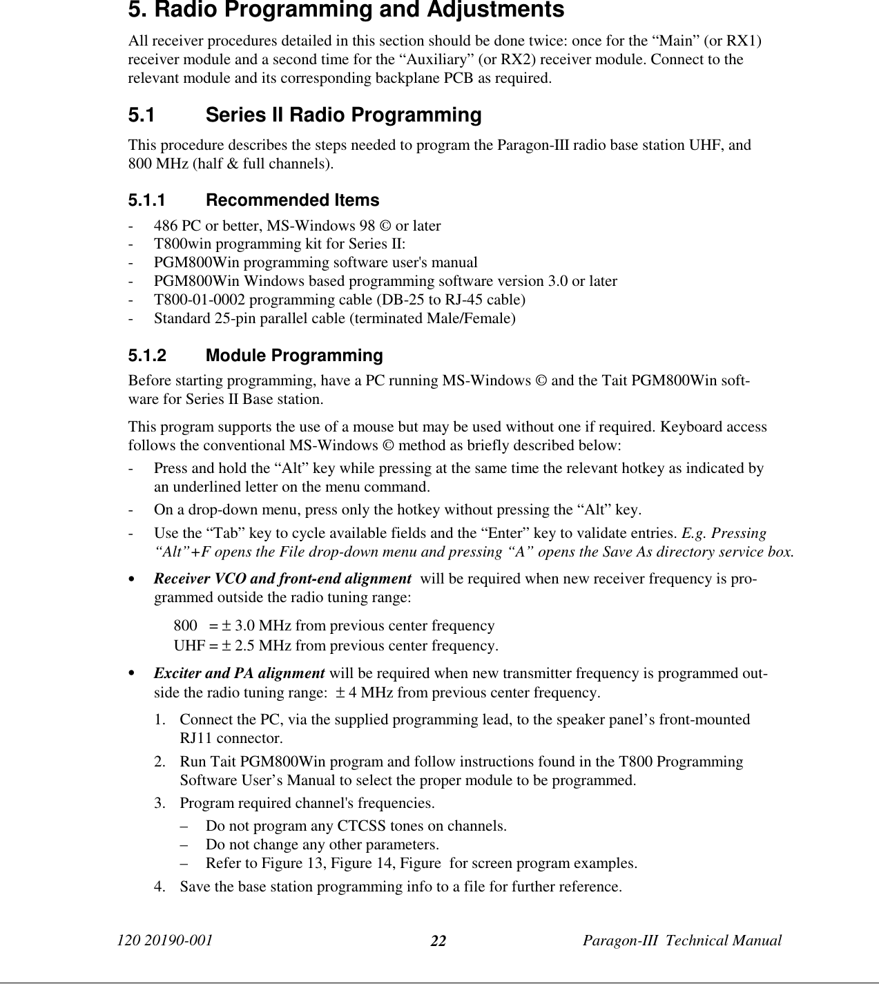 120 20190-001 Paragon-III  Technical Manual225. Radio Programming and AdjustmentsAll receiver procedures detailed in this section should be done twice: once for the “Main” (or RX1)receiver module and a second time for the “Auxiliary” (or RX2) receiver module. Connect to therelevant module and its corresponding backplane PCB as required.5.1  Series II Radio ProgrammingThis procedure describes the steps needed to program the Paragon-III radio base station UHF, and800 MHz (half &amp; full channels).5.1.1 Recommended Items- 486 PC or better, MS-Windows 98 © or later- T800win programming kit for Series II:- PGM800Win programming software user&apos;s manual- PGM800Win Windows based programming software version 3.0 or later- T800-01-0002 programming cable (DB-25 to RJ-45 cable)- Standard 25-pin parallel cable (terminated Male/Female)5.1.2 Module ProgrammingBefore starting programming, have a PC running MS-Windows © and the Tait PGM800Win soft-ware for Series II Base station.This program supports the use of a mouse but may be used without one if required. Keyboard accessfollows the conventional MS-Windows © method as briefly described below:- Press and hold the “Alt” key while pressing at the same time the relevant hotkey as indicated byan underlined letter on the menu command.- On a drop-down menu, press only the hotkey without pressing the “Alt” key.- Use the “Tab” key to cycle available fields and the “Enter” key to validate entries. E.g. Pressing“Alt”+F opens the File drop-down menu and pressing “A” opens the Save As directory service box.• Receiver VCO and front-end alignment  will be required when new receiver frequency is pro-grammed outside the radio tuning range:800   = ± 3.0 MHz from previous center frequencyUHF = ± 2.5 MHz from previous center frequency.• Exciter and PA alignment will be required when new transmitter frequency is programmed out-side the radio tuning range:  ± 4 MHz from previous center frequency.1. Connect the PC, via the supplied programming lead, to the speaker panel’s front-mountedRJ11 connector.2. Run Tait PGM800Win program and follow instructions found in the T800 ProgrammingSoftware User’s Manual to select the proper module to be programmed.3. Program required channel&apos;s frequencies.– Do not program any CTCSS tones on channels.– Do not change any other parameters.– Refer to Figure 13, Figure 14, Figure  for screen program examples.4. Save the base station programming info to a file for further reference.