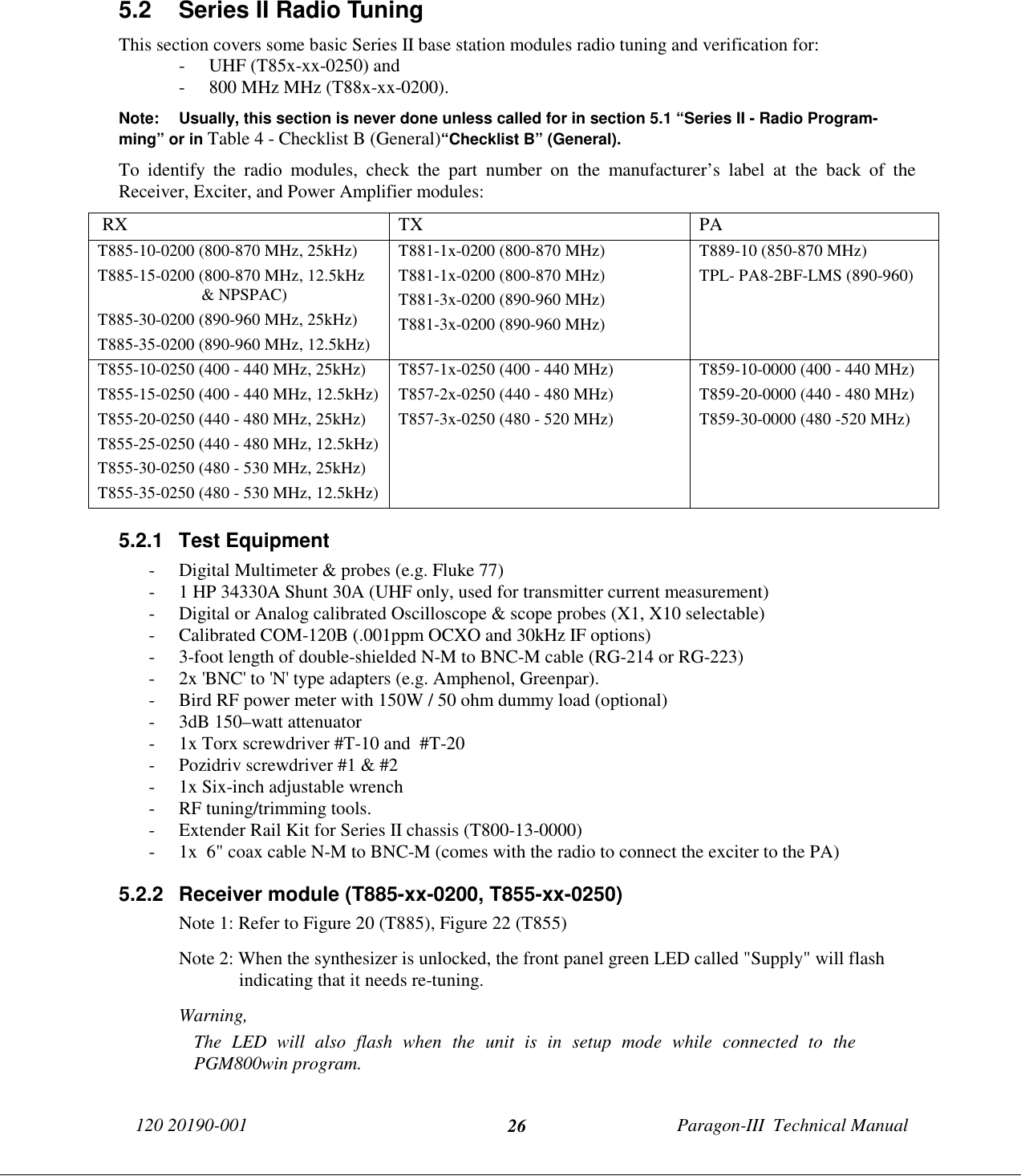 120 20190-001 Paragon-III  Technical Manual265.2  Series II Radio TuningThis section covers some basic Series II base station modules radio tuning and verification for:- UHF (T85x-xx-0250) and- 800 MHz MHz (T88x-xx-0200).Note: Usually, this section is never done unless called for in section 5.1 “Series II - Radio Program-ming” or in Table 4 - Checklist B (General)“Checklist B” (General).To identify the radio modules, check the part number on the manufacturer’s label at the back of theReceiver, Exciter, and Power Amplifier modules: RX TX PAT885-10-0200 (800-870 MHz, 25kHz)T885-15-0200 (800-870 MHz, 12.5kHz&amp; NPSPAC)T885-30-0200 (890-960 MHz, 25kHz)T885-35-0200 (890-960 MHz, 12.5kHz)T881-1x-0200 (800-870 MHz)T881-1x-0200 (800-870 MHz)T881-3x-0200 (890-960 MHz)T881-3x-0200 (890-960 MHz)T889-10 (850-870 MHz)TPL- PA8-2BF-LMS (890-960)T855-10-0250 (400 - 440 MHz, 25kHz)T855-15-0250 (400 - 440 MHz, 12.5kHz)T855-20-0250 (440 - 480 MHz, 25kHz)T855-25-0250 (440 - 480 MHz, 12.5kHz)T855-30-0250 (480 - 530 MHz, 25kHz)T855-35-0250 (480 - 530 MHz, 12.5kHz)T857-1x-0250 (400 - 440 MHz)T857-2x-0250 (440 - 480 MHz)T857-3x-0250 (480 - 520 MHz)T859-10-0000 (400 - 440 MHz)T859-20-0000 (440 - 480 MHz)T859-30-0000 (480 -520 MHz)5.2.1 Test Equipment- Digital Multimeter &amp; probes (e.g. Fluke 77)- 1 HP 34330A Shunt 30A (UHF only, used for transmitter current measurement)- Digital or Analog calibrated Oscilloscope &amp; scope probes (X1, X10 selectable)- Calibrated COM-120B (.001ppm OCXO and 30kHz IF options)- 3-foot length of double-shielded N-M to BNC-M cable (RG-214 or RG-223)- 2x &apos;BNC&apos; to &apos;N&apos; type adapters (e.g. Amphenol, Greenpar).- Bird RF power meter with 150W / 50 ohm dummy load (optional)- 3dB 150–watt attenuator- 1x Torx screwdriver #T-10 and  #T-20- Pozidriv screwdriver #1 &amp; #2- 1x Six-inch adjustable wrench- RF tuning/trimming tools.- Extender Rail Kit for Series II chassis (T800-13-0000)- 1x  6&quot; coax cable N-M to BNC-M (comes with the radio to connect the exciter to the PA)5.2.2  Receiver module (T885-xx-0200, T855-xx-0250)Note 1: Refer to Figure 20 (T885), Figure 22 (T855)Note 2: When the synthesizer is unlocked, the front panel green LED called &quot;Supply&quot; will flashindicating that it needs re-tuning.Warning,The LED will also flash when the unit is in setup mode while connected to thePGM800win program.