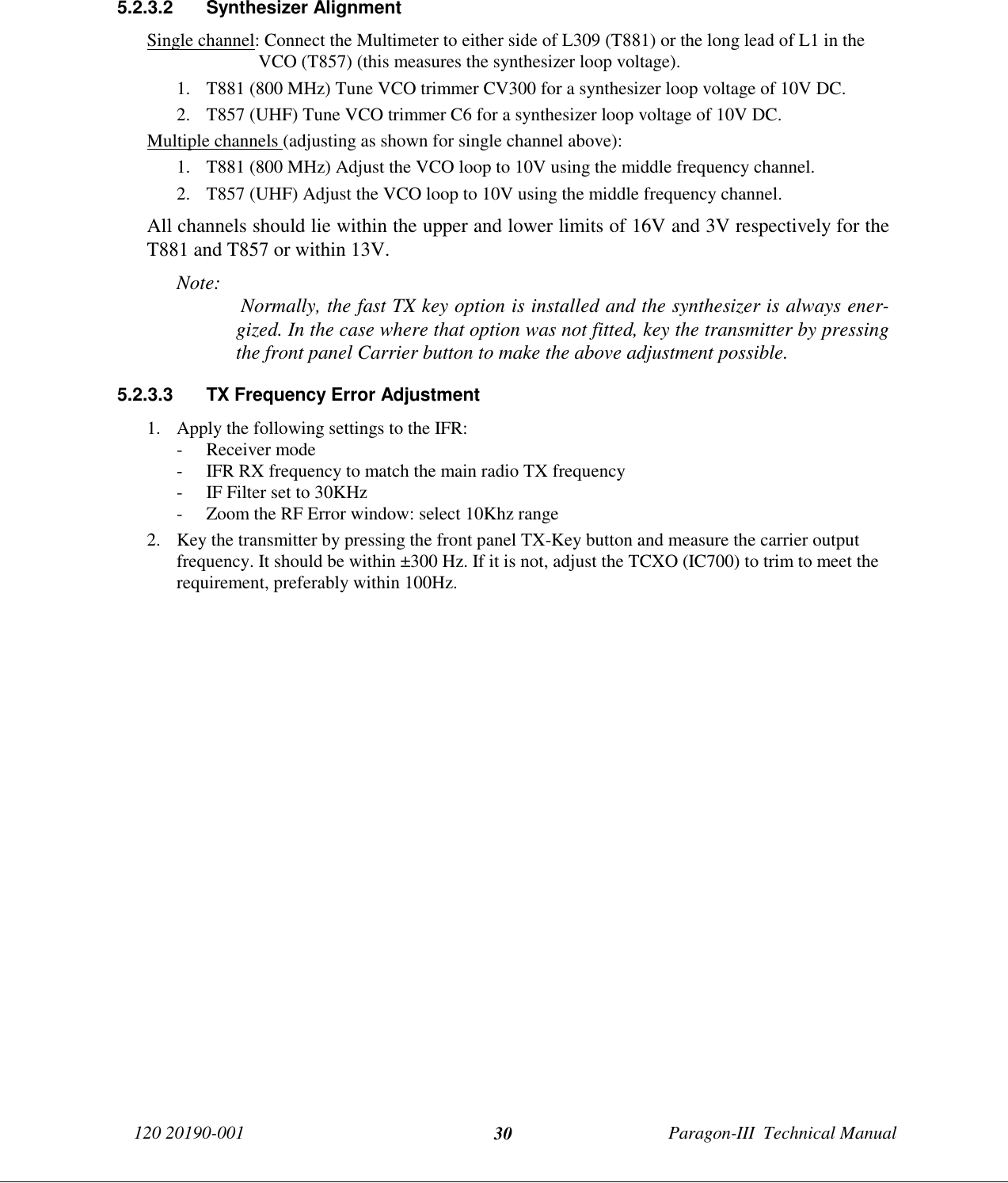 120 20190-001 Paragon-III  Technical Manual305.2.3.2 Synthesizer AlignmentSingle channel: Connect the Multimeter to either side of L309 (T881) or the long lead of L1 in theVCO (T857) (this measures the synthesizer loop voltage).1. T881 (800 MHz) Tune VCO trimmer CV300 for a synthesizer loop voltage of 10V DC.2. T857 (UHF) Tune VCO trimmer C6 for a synthesizer loop voltage of 10V DC.Multiple channels (adjusting as shown for single channel above):1. T881 (800 MHz) Adjust the VCO loop to 10V using the middle frequency channel.2. T857 (UHF) Adjust the VCO loop to 10V using the middle frequency channel.All channels should lie within the upper and lower limits of 16V and 3V respectively for theT881 and T857 or within 13V.Note:  Normally, the fast TX key option is installed and the synthesizer is always ener-gized. In the case where that option was not fitted, key the transmitter by pressingthe front panel Carrier button to make the above adjustment possible.5.2.3.3  TX Frequency Error Adjustment1. Apply the following settings to the IFR:- Receiver mode- IFR RX frequency to match the main radio TX frequency- IF Filter set to 30KHz- Zoom the RF Error window: select 10Khz range2. Key the transmitter by pressing the front panel TX-Key button and measure the carrier outputfrequency. It should be within ±300 Hz. If it is not, adjust the TCXO (IC700) to trim to meet therequirement, preferably within 100Hz.