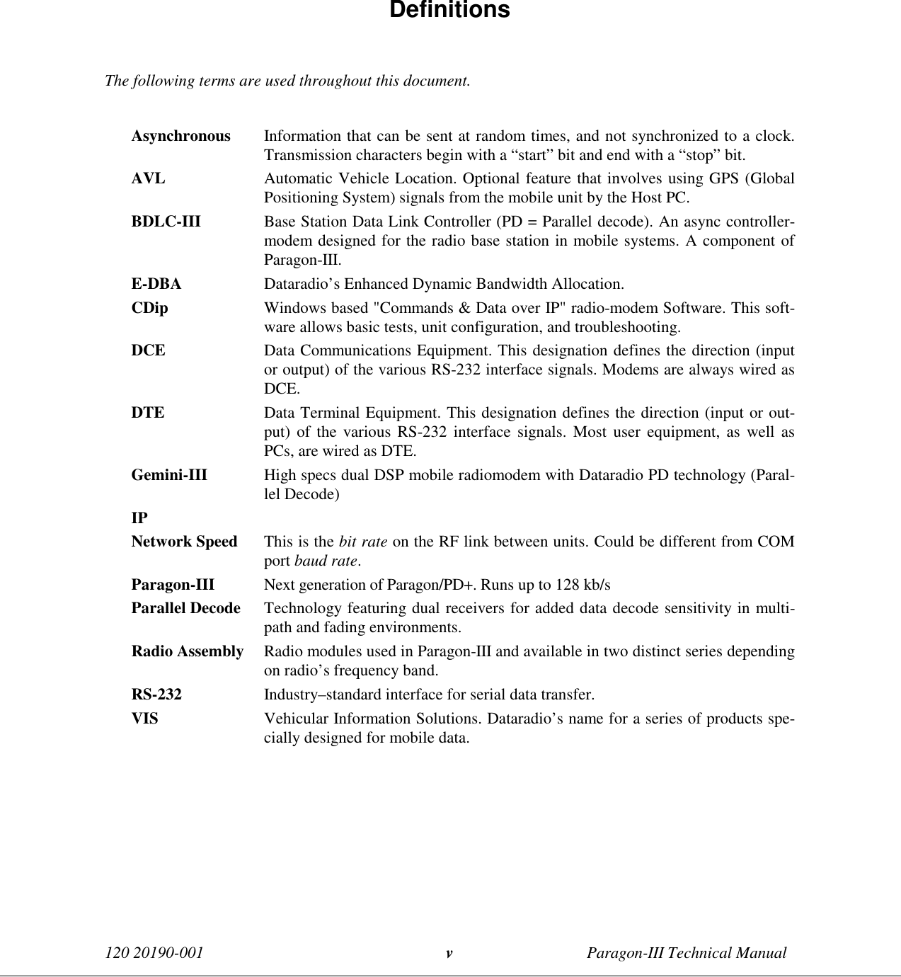 120 20190-001 Paragon-III Technical Manualv Definitions  The following terms are used throughout this document.  Asynchronous Information that can be sent at random times, and not synchronized to a clock.Transmission characters begin with a “start” bit and end with a “stop” bit. AVL Automatic Vehicle Location. Optional feature that involves using GPS (GlobalPositioning System) signals from the mobile unit by the Host PC. BDLC-III Base Station Data Link Controller (PD = Parallel decode). An async controller-modem designed for the radio base station in mobile systems. A component ofParagon-III. E-DBA Dataradio’s Enhanced Dynamic Bandwidth Allocation. CDip Windows based &quot;Commands &amp; Data over IP&quot; radio-modem Software. This soft-ware allows basic tests, unit configuration, and troubleshooting. DCE Data Communications Equipment. This designation defines the direction (inputor output) of the various RS-232 interface signals. Modems are always wired asDCE. DTE Data Terminal Equipment. This designation defines the direction (input or out-put) of the various RS-232 interface signals. Most user equipment, as well asPCs, are wired as DTE. Gemini-III High specs dual DSP mobile radiomodem with Dataradio PD technology (Paral-lel Decode) IP Network Speed This is the bit rate on the RF link between units. Could be different from COMport baud rate. Paragon-III Next generation of Paragon/PD+. Runs up to 128 kb/s Parallel Decode Technology featuring dual receivers for added data decode sensitivity in multi-path and fading environments. Radio Assembly Radio modules used in Paragon-III and available in two distinct series dependingon radio’s frequency band. RS-232 Industry–standard interface for serial data transfer. VIS Vehicular Information Solutions. Dataradio’s name for a series of products spe-cially designed for mobile data. 