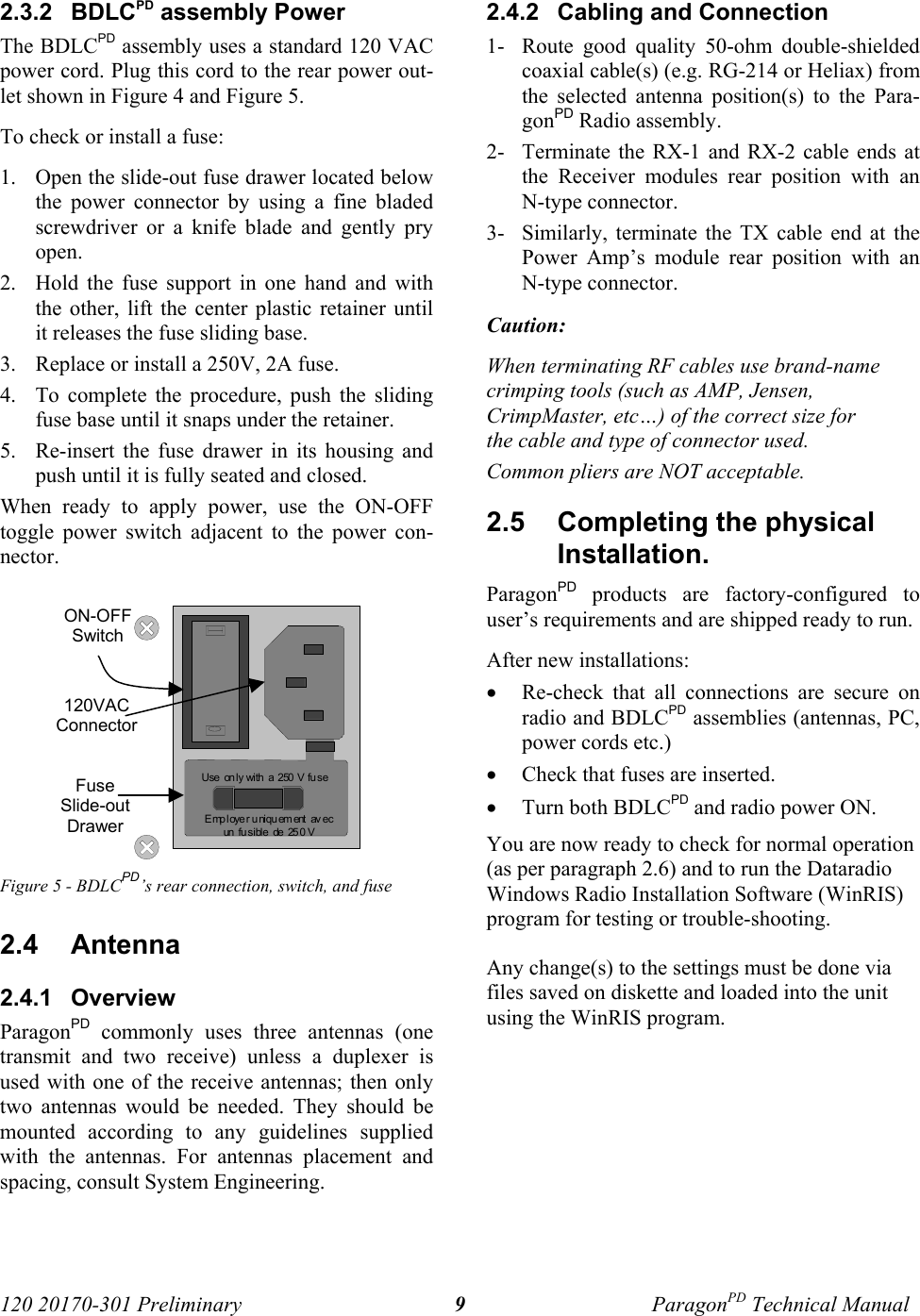 120 20170-301 Preliminary ParagonPD Technical Manual92.3.2  BDLCPD assembly PowerThe BDLCPD assembly uses a standard 120 VACpower cord. Plug this cord to the rear power out-let shown in Figure 4 and Figure 5. To check or install a fuse: 1. Open the slide-out fuse drawer located belowthe power connector by using a fine bladedscrewdriver or a knife blade and gently pryopen. 2. Hold the fuse support in one hand and withthe other, lift the center plastic retainer untilit releases the fuse sliding base. 3. Replace or install a 250V, 2A fuse. 4. To complete the procedure, push the slidingfuse base until it snaps under the retainer.5. Re-insert the fuse drawer in its housing andpush until it is fully seated and closed.When ready to apply power, use the ON-OFFtoggle power switch adjacent to the power con-nector. Figure 5 - BDLCPD’s rear connection, switch, and fuse2.4  Antenna2.4.1  OverviewParagonPD commonly uses three antennas (onetransmit and two receive) unless a duplexer isused with one of the receive antennas; then onlytwo antennas would be needed. They should bemounted according to any guidelines suppliedwith the antennas. For antennas placement andspacing, consult System Engineering. 2.4.2  Cabling and Connection1- Route good quality 50-ohm double-shieldedcoaxial cable(s) (e.g. RG-214 or Heliax) fromthe selected antenna position(s) to the Para-gonPD Radio assembly.2- Terminate the RX-1 and RX-2 cable ends atthe Receiver modules rear position with anN-type connector.3- Similarly, terminate the TX cable end at thePower Amp’s module rear position with anN-type connector.Caution: When terminating RF cables use brand-namecrimping tools (such as AMP, Jensen,CrimpMaster, etc…) of the correct size forthe cable and type of connector used.Common pliers are NOT acceptable.2.5  Completing the physicalInstallation.ParagonPD products are factory-configured touser’s requirements and are shipped ready to run. After new installations:• Re-check that all connections are secure onradio and BDLCPD assemblies (antennas, PC,power cords etc.)• Check that fuses are inserted.• Turn both BDLCPD and radio power ON.You are now ready to check for normal operation(as per paragraph 2.6) and to run the DataradioWindows Radio Installation Software (WinRIS)program for testing or trouble-shooting.Any change(s) to the settings must be done viafiles saved on diskette and loaded into the unitusing the WinRIS program.Employer uniquement  avecun  fu si bl e  de  25 0 VUse  on ly with  a  250  V  fu seON-OFFSwitch120VACConnectorFuseSlide-outDrawer