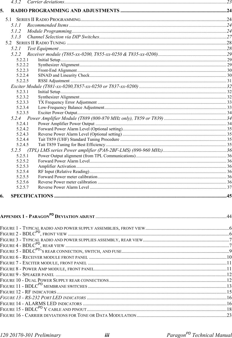  120 20170-301 Preliminary iii ParagonPD Technical Manual4.3.2 Carrier deviations..................................................................................................................................235. RADIO PROGRAMMING AND ADJUSTMENTS .....................................................................................245.1 SERIES II RADIO PROGRAMMING.....................................................................................................................245.1.1 Recommended Items ..............................................................................................................................245.1.2 Module Programming............................................................................................................................245.1.3 Channel Selection via DIP Switches......................................................................................................275.2 SERIES II RADIO TUNING ................................................................................................................................285.2.1 Test Equipment ......................................................................................................................................285.2.2 Receiver module (T885-xx-0200, T855-xx-0250 &amp; T835-xx-0200).......................................................295.2.2.1 Initial Setup................................................................................................................................................... 295.2.2.2 Synthesizer Alignment.................................................................................................................................. 295.2.2.3 Front-End Alignment .................................................................................................................................... 305.2.2.4 SINAD and Linearity Check......................................................................................................................... 305.2.2.5 RSSI Adjustment .......................................................................................................................................... 31Exciter Module (T881-xx-0200,T857-xx-0250 or T837-xx-0200) ......................................................................325.2.3.1 Initial Setup................................................................................................................................................... 325.2.3.2 Synthesizer Alignment.................................................................................................................................. 325.2.3.3 TX Frequency Error Adjustment .................................................................................................................. 335.2.3.4 Low-Frequency Balance Adjustment............................................................................................................ 335.2.3.5 Exciter Power Output.................................................................................................................................... 345.2.4 Power Amplifier Module (T889 (800-870 MHz only), T859 or T839) ..................................................345.2.4.1 Power Amplifier Power Output .................................................................................................................... 345.2.4.2 Forward Power Alarm Level (Optional setting)............................................................................................ 355.2.4.3 Reverse Power Alarm Level (Optional setting) ............................................................................................ 355.2.4.4 Tait T859 (UHF) Standard Tuning Procedure .............................................................................................. 355.2.4.5 Tait T859 Tuning for Best Efficiency........................................................................................................... 355.2.5 (TPL) LMS series Power amplifier (PA8-2BF-LMS) (890-960 MHz)...................................................365.2.5.1 Power Output alignment (from TPL Communications) ................................................................................ 365.2.5.2 Forward Power Alarm Level......................................................................................................................... 365.2.5.3 Amplifier Activation..................................................................................................................................... 365.2.5.4 RF Input (Relative Reading) ......................................................................................................................... 365.2.5.5 Forward Power meter calibration.................................................................................................................. 365.2.5.6 Reverse Power meter calibration .................................................................................................................. 365.2.5.7 Reverse Power Alarm Level ......................................................................................................................... 376. SPECIFICATIONS ..........................................................................................................................................45APPENDIX 1 - PARAGONPD DEVIATION ADJUST .........................................................................................................44FIGURE 1 - TYPICAL RADIO AND POWER SUPPLY ASSEMBLIES, FRONT VIEW...................................................................6FIGURE 2 - BDLCPD, FRONT VIEW .................................................................................................................................6FIGURE 3 - TYPICAL RADIO AND POWER SUPPLIES ASSEMBLY, REAR VIEW.....................................................................7FIGURE 4 - BDLCPD, REAR VIEW ...................................................................................................................................7FIGURE 5 - BDLCPD’S REAR CONNECTION, SWITCH, AND FUSE......................................................................................9FIGURE 6 - RECEIVER MODULE FRONT PANEL ..............................................................................................................10FIGURE 7 - EXCITER MODULE, FRONT PANEL ...............................................................................................................11FIGURE 8 - POWER AMP MODULE, FRONT PANEL..........................................................................................................11FIGURE 9 - SPEAKER PANEL .........................................................................................................................................12FIGURE 10 - DUAL POWER SUPPLY REAR CONNECTIONS ..............................................................................................12FIGURE 11 - BDLCPD MEMBRANE SWITCHES ...............................................................................................................13FIGURE 12 - RF INDICATORS ........................................................................................................................................15FIGURE 13 - RS-232 PORT LED INDICATORS ................................................................................................................16FIGURE 14 - ALARMS LED INDICATORS ...................................................................................................................16FIGURE 15 - BDLCPD Y CABLE AND PINOUT................................................................................................................18FIGURE 16 - CARRIER DEVIATIONS FOR TONE OR DATA MODULATION........................................................................23