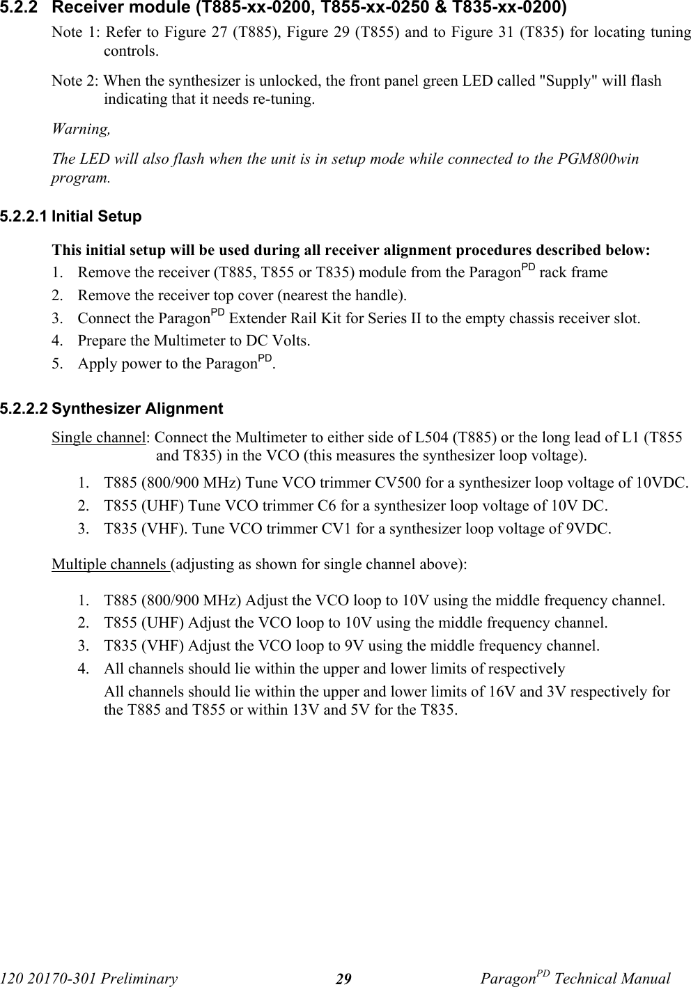 120 20170-301 Preliminary ParagonPD Technical Manual295.2.2  Receiver module (T885-xx-0200, T855-xx-0250 &amp; T835-xx-0200)Note 1: Refer to Figure 27 (T885), Figure 29 (T855) and to Figure 31 (T835) for locating tuningcontrols.Note 2: When the synthesizer is unlocked, the front panel green LED called &quot;Supply&quot; will flashindicating that it needs re-tuning. Warning, The LED will also flash when the unit is in setup mode while connected to the PGM800winprogram. 5.2.2.1 Initial SetupThis initial setup will be used during all receiver alignment procedures described below:1. Remove the receiver (T885, T855 or T835) module from the ParagonPD rack frame2. Remove the receiver top cover (nearest the handle).3. Connect the ParagonPD Extender Rail Kit for Series II to the empty chassis receiver slot.4. Prepare the Multimeter to DC Volts.5. Apply power to the ParagonPD.5.2.2.2 Synthesizer AlignmentSingle channel: Connect the Multimeter to either side of L504 (T885) or the long lead of L1 (T855and T835) in the VCO (this measures the synthesizer loop voltage). 1. T885 (800/900 MHz) Tune VCO trimmer CV500 for a synthesizer loop voltage of 10VDC.2. T855 (UHF) Tune VCO trimmer C6 for a synthesizer loop voltage of 10V DC.3. T835 (VHF). Tune VCO trimmer CV1 for a synthesizer loop voltage of 9VDC.Multiple channels (adjusting as shown for single channel above): 1. T885 (800/900 MHz) Adjust the VCO loop to 10V using the middle frequency channel. 2. T855 (UHF) Adjust the VCO loop to 10V using the middle frequency channel. 3. T835 (VHF) Adjust the VCO loop to 9V using the middle frequency channel. 4. All channels should lie within the upper and lower limits of respectivelyAll channels should lie within the upper and lower limits of 16V and 3V respectively forthe T885 and T855 or within 13V and 5V for the T835.