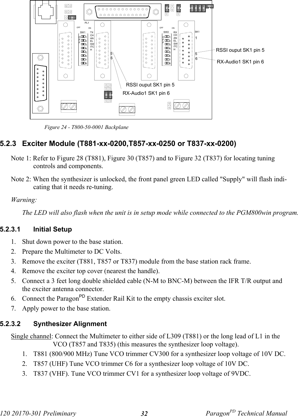 120 20170-301 Preliminary ParagonPD Technical Manual32Figure 24 - T800-50-0001 Backplane5.2.3  Exciter Module (T881-xx-0200,T857-xx-0250 or T837-xx-0200)Note 1: Refer to Figure 28 (T881), Figure 30 (T857) and to Figure 32 (T837) for locating tuningcontrols and components. Note 2: When the synthesizer is unlocked, the front panel green LED called &quot;Supply&quot; will flash indi-cating that it needs re-tuning. Warning: The LED will also flash when the unit is in setup mode while connected to the PGM800win program. 5.2.3.1  Initial Setup1. Shut down power to the base station.2. Prepare the Multimeter to DC Volts.3. Remove the exciter (T881, T857 or T837) module from the base station rack frame.4. Remove the exciter top cover (nearest the handle).5. Connect a 3 feet long double shielded cable (N-M to BNC-M) between the IFR T/R output andthe exciter antenna connector.6. Connect the ParagonPD Extender Rail Kit to the empty chassis exciter slot.7. Apply power to the base station.5.2.3.2  Synthesizer Alignment Single channel: Connect the Multimeter to either side of L309 (T881) or the long lead of L1 in theVCO (T857 and T835) (this measures the synthesizer loop voltage). 1. T881 (800/900 MHz) Tune VCO trimmer CV300 for a synthesizer loop voltage of 10V DC.2. T857 (UHF) Tune VCO trimmer C6 for a synthesizer loop voltage of 10V DC.3. T837 (VHF). Tune VCO trimmer CV1 for a synthesizer loop voltage of 9VDC.12345678OFF12345678OFFSW2SW1 RXCHANELSWITCHTXCHANELSWITCHOFF ON OFF ONPL1SK1156RSSI ouput SK1 pin 5RX-Audio1 SK1 pin 656RX-Audio1 SK1 pin 6RSSI ouput SK1 pin 5