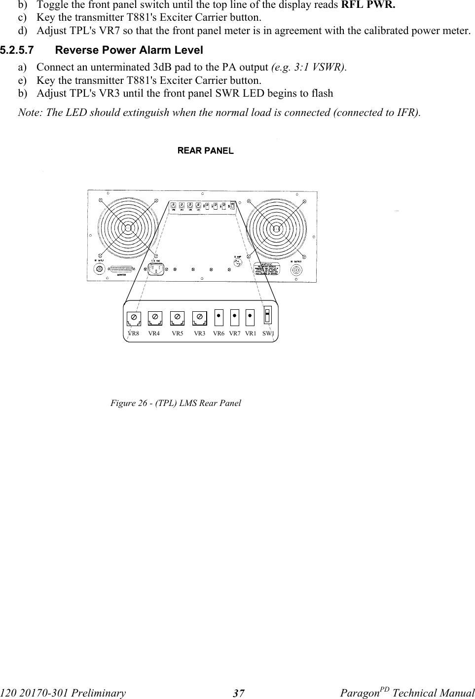120 20170-301 Preliminary ParagonPD Technical Manual37b) Toggle the front panel switch until the top line of the display reads RFL PWR.c) Key the transmitter T881&apos;s Exciter Carrier button.d) Adjust TPL&apos;s VR7 so that the front panel meter is in agreement with the calibrated power meter. 5.2.5.7  Reverse Power Alarm Levela) Connect an unterminated 3dB pad to the PA output (e.g. 3:1 VSWR).e) Key the transmitter T881&apos;s Exciter Carrier button.b) Adjust TPL&apos;s VR3 until the front panel SWR LED begins to flashNote: The LED should extinguish when the normal load is connected (connected to IFR).Figure 26 - (TPL) LMS Rear Panel VR8      VR4        VR5       VR3     VR6   VR7   VR1    SW1