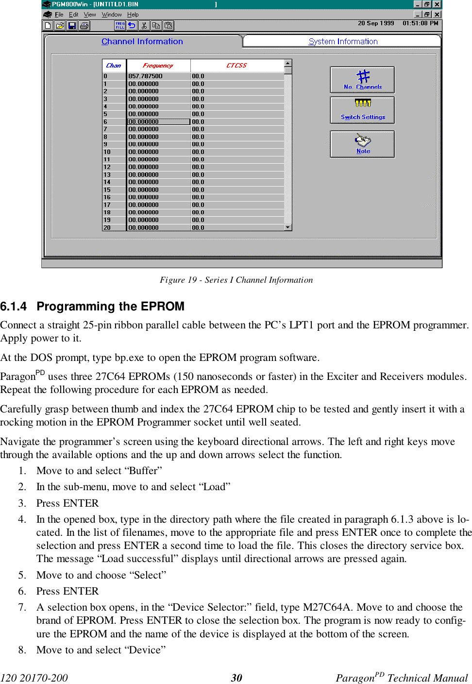 120 20170-200 ParagonPD Technical Manual30Figure 19 - Series I Channel Information6.1.4  Programming the EPROMConnect a straight 25-pin ribbon parallel cable between the PC’s LPT1 port and the EPROM programmer.Apply power to it.At the DOS prompt, type bp.exe to open the EPROM program software.ParagonPD uses three 27C64 EPROMs (150 nanoseconds or faster) in the Exciter and Receivers modules.Repeat the following procedure for each EPROM as needed.Carefully grasp between thumb and index the 27C64 EPROM chip to be tested and gently insert it with arocking motion in the EPROM Programmer socket until well seated.Navigate the programmer’s screen using the keyboard directional arrows. The left and right keys movethrough the available options and the up and down arrows select the function.1. Move to and select “Buffer”2. In the sub-menu, move to and select “Load”3. Press ENTER4. In the opened box, type in the directory path where the file created in paragraph 6.1.3 above is lo-cated. In the list of filenames, move to the appropriate file and press ENTER once to complete theselection and press ENTER a second time to load the file. This closes the directory service box.The message “Load successful” displays until directional arrows are pressed again.5. Move to and choose “Select”6. Press ENTER7. A selection box opens, in the “Device Selector:” field, type M27C64A. Move to and choose thebrand of EPROM. Press ENTER to close the selection box. The program is now ready to config-ure the EPROM and the name of the device is displayed at the bottom of the screen.8. Move to and select “Device”