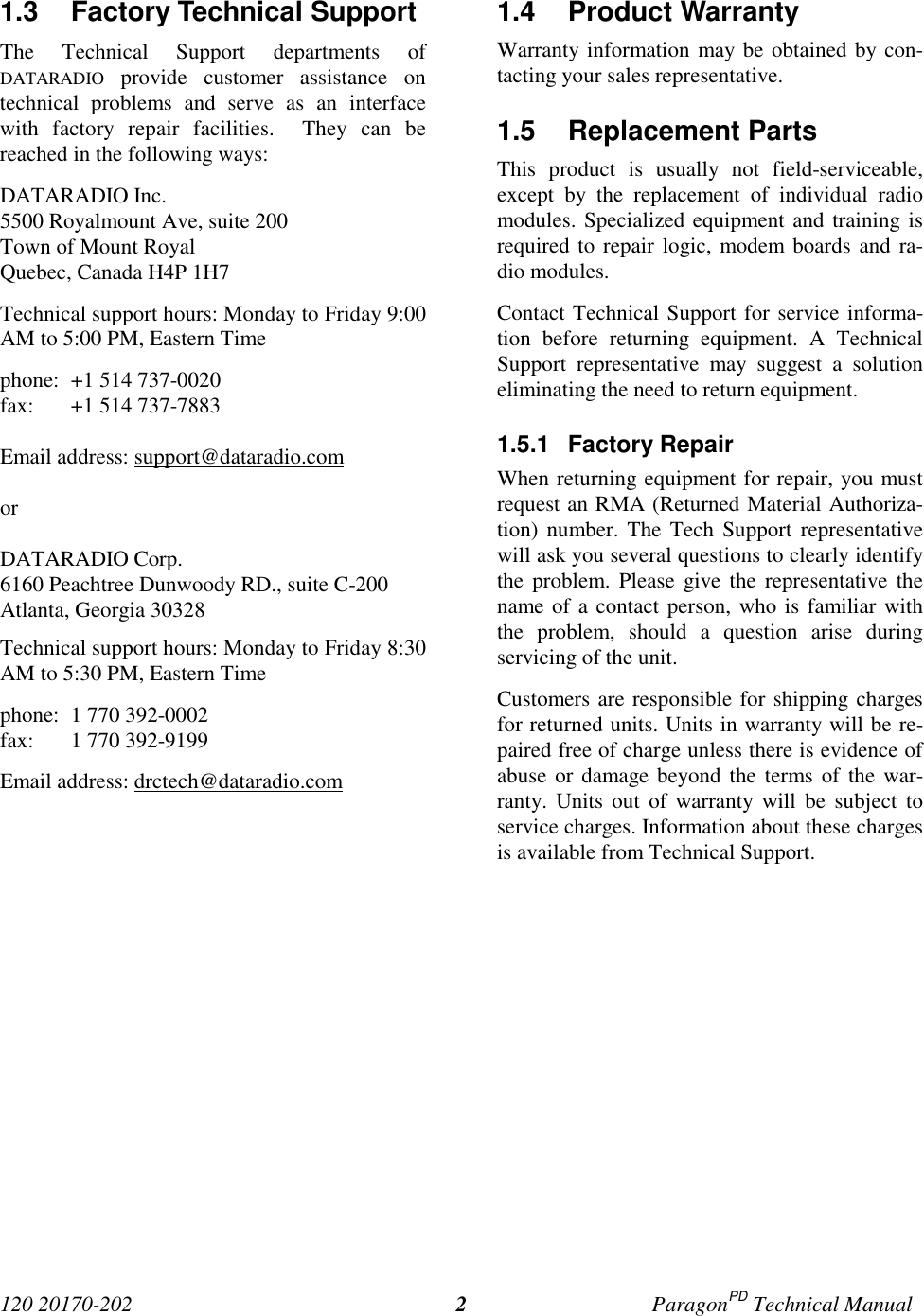 120 20170-202 ParagonPD Technical Manual21.3  Factory Technical Support The Technical Support departments ofDATARADIO provide customer assistance ontechnical problems and serve as an interfacewith factory repair facilities.  They can bereached in the following ways: DATARADIO Inc. 5500 Royalmount Ave, suite 200 Town of Mount Royal Quebec, Canada H4P 1H7 Technical support hours: Monday to Friday 9:00AM to 5:00 PM, Eastern Time phone: +1 514 737-0020fax: +1 514 737-7883Email address: support@dataradio.com or  DATARADIO Corp. 6160 Peachtree Dunwoody RD., suite C-200 Atlanta, Georgia 30328 Technical support hours: Monday to Friday 8:30AM to 5:30 PM, Eastern Time phone: 1 770 392-0002 fax: 1 770 392-9199 Email address: drctech@dataradio.com 1.4 Product Warranty Warranty information may be obtained by con-tacting your sales representative.1.5 Replacement Parts This product is usually not field-serviceable,except by the replacement of individual radiomodules. Specialized equipment and training isrequired to repair logic, modem boards and ra-dio modules. Contact Technical Support for service informa-tion before returning equipment. A TechnicalSupport representative may suggest a solutioneliminating the need to return equipment.1.5.1 Factory Repair When returning equipment for repair, you mustrequest an RMA (Returned Material Authoriza-tion) number. The Tech Support representativewill ask you several questions to clearly identifythe problem. Please give the representative thename of a contact person, who is familiar withthe problem, should a question arise duringservicing of the unit. Customers are responsible for shipping chargesfor returned units. Units in warranty will be re-paired free of charge unless there is evidence ofabuse or damage beyond the terms of the war-ranty. Units out of warranty will be subject toservice charges. Information about these chargesis available from Technical Support.