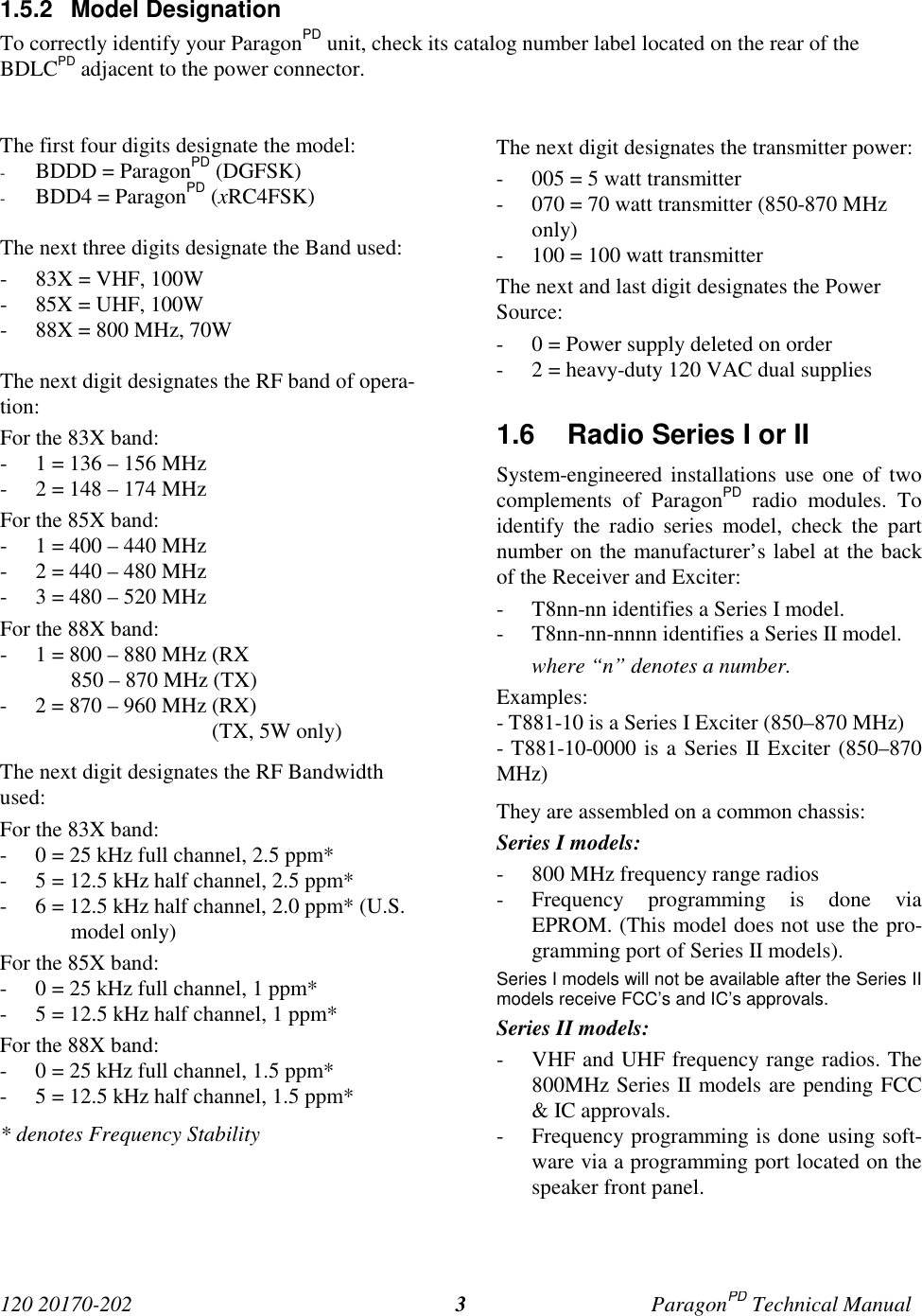 120 20170-202 ParagonPD Technical Manual31.5.2 Model DesignationTo correctly identify your ParagonPD unit, check its catalog number label located on the rear of theBDLCPD adjacent to the power connector.The first four digits designate the model:- BDDD = ParagonPD (DGFSK)- BDD4 = ParagonPD (xRC4FSK)The next three digits designate the Band used:- 83X = VHF, 100W- 85X = UHF, 100W- 88X = 800 MHz, 70WThe next digit designates the RF band of opera-tion:For the 83X band:- 1 = 136 – 156 MHz- 2 = 148 – 174 MHzFor the 85X band:- 1 = 400 – 440 MHz- 2 = 440 – 480 MHz- 3 = 480 – 520 MHzFor the 88X band:- 1 = 800 – 880 MHz (RX850 – 870 MHz (TX)- 2 = 870 – 960 MHz (RX)                                       (TX, 5W only)The next digit designates the RF Bandwidthused:For the 83X band:- 0 = 25 kHz full channel, 2.5 ppm*- 5 = 12.5 kHz half channel, 2.5 ppm*- 6 = 12.5 kHz half channel, 2.0 ppm* (U.S.model only)For the 85X band:- 0 = 25 kHz full channel, 1 ppm*- 5 = 12.5 kHz half channel, 1 ppm*For the 88X band:- 0 = 25 kHz full channel, 1.5 ppm*- 5 = 12.5 kHz half channel, 1.5 ppm** denotes Frequency StabilityThe next digit designates the transmitter power:- 005 = 5 watt transmitter- 070 = 70 watt transmitter (850-870 MHzonly)- 100 = 100 watt transmitterThe next and last digit designates the PowerSource:- 0 = Power supply deleted on order- 2 = heavy-duty 120 VAC dual supplies1.6  Radio Series I or IISystem-engineered installations use one of twocomplements of ParagonPD radio modules. Toidentify the radio series model, check the partnumber on the manufacturer’s label at the backof the Receiver and Exciter:- T8nn-nn identifies a Series I model.- T8nn-nn-nnnn identifies a Series II model.where “n” denotes a number.Examples:- T881-10 is a Series I Exciter (850–870 MHz)- T881-10-0000 is a Series II Exciter (850–870MHz)They are assembled on a common chassis:Series I models:- 800 MHz frequency range radios- Frequency programming is done viaEPROM. (This model does not use the pro-gramming port of Series II models).Series I models will not be available after the Series IImodels receive FCC’s and IC’s approvals.Series II models:- VHF and UHF frequency range radios. The800MHz Series II models are pending FCC&amp; IC approvals.- Frequency programming is done using soft-ware via a programming port located on thespeaker front panel.