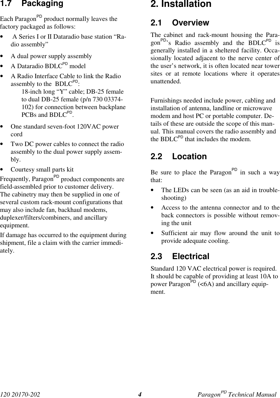 120 20170-202 ParagonPD Technical Manual41.7 PackagingEach ParagonPD product normally leaves thefactory packaged as follows:•  A Series I or II Dataradio base station “Ra-dio assembly”• A dual power supply assembly• A Dataradio BDLCPD model• A Radio Interface Cable to link the Radioassembly to the  BDLCPD:18-inch long “Y” cable; DB-25 femaleto dual DB-25 female (p/n 730 03374-102) for connection between backplanePCBs and BDLCPD.• One standard seven-foot 120VAC powercord• Two DC power cables to connect the radioassembly to the dual power supply assem-bly.• Courtesy small parts kitFrequently, ParagonPD product components arefield-assembled prior to customer delivery.The cabinetry may then be supplied in one ofseveral custom rack-mount configurations thatmay also include fan, backhaul modems,duplexer/filters/combiners, and ancillaryequipment.If damage has occurred to the equipment duringshipment, file a claim with the carrier immedi-ately.2. Installation2.1 OverviewThe cabinet and rack-mount housing the Para-gonPD’s Radio assembly and the BDLCPD isgenerally installed in a sheltered facility. Occa-sionally located adjacent to the nerve center ofthe user’s network, it is often located near towersites or at remote locations where it operatesunattended.Furnishings needed include power, cabling andinstallation of antenna, landline or microwavemodem and host PC or portable computer. De-tails of these are outside the scope of this man-ual. This manual covers the radio assembly andthe BDLCPD that includes the modem.2.2 LocationBe sure to place the ParagonPD in such a waythat:• The LEDs can be seen (as an aid in trouble-shooting)• Access to the antenna connector and to theback connectors is possible without remov-ing the unit• Sufficient air may flow around the unit toprovide adequate cooling.2.3 ElectricalStandard 120 VAC electrical power is required.It should be capable of providing at least 10A topower ParagonPD (&lt;6A) and ancillary equip-ment.