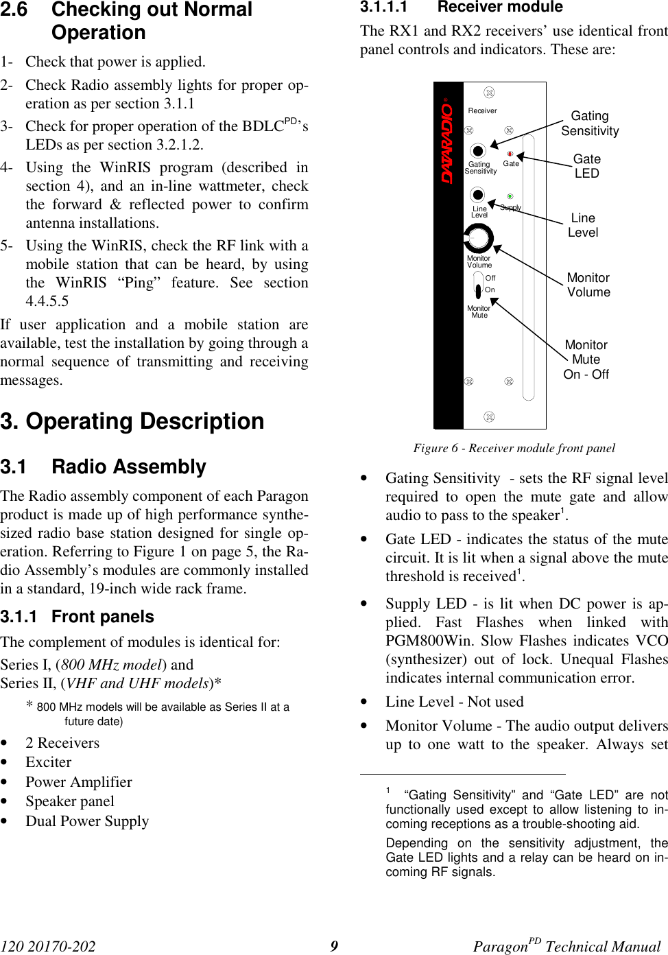 120 20170-202 ParagonPD Technical Manual92.6  Checking out NormalOperation1- Check that power is applied.2- Check Radio assembly lights for proper op-eration as per section 3.1.13- Check for proper operation of the BDLCPD’sLEDs as per section 3.2.1.2.4- Using the WinRIS program (described insection 4), and an in-line wattmeter, checkthe forward &amp; reflected power to confirmantenna installations.5- Using the WinRIS, check the RF link with amobile station that can be heard, by usingthe WinRIS “Ping” feature. See section4.4.5.5If user application and a mobile station areavailable, test the installation by going through anormal sequence of transmitting and receivingmessages.3. Operating Description3.1 Radio Assembly The Radio assembly component of each Paragonproduct is made up of high performance synthe-sized radio base station designed for single op-eration. Referring to Figure 1 on page 5, the Ra-dio Assembly’s modules are commonly installedin a standard, 19-inch wide rack frame.3.1.1 Front panelsThe complement of modules is identical for:Series I, (800 MHz model) andSeries II, (VHF and UHF models)** 800 MHz models will be available as Series II at afuture date)• 2 Receivers• Exciter• Power Amplifier• Speaker panel• Dual Power Supply3.1.1.1 Receiver moduleThe RX1 and RX2 receivers’ use identical frontpanel controls and indicators. These are:Figure 6 - Receiver module front panel• Gating Sensitivity  - sets the RF signal levelrequired to open the mute gate and allowaudio to pass to the speaker1.• Gate LED - indicates the status of the mutecircuit. It is lit when a signal above the mutethreshold is received1.• Supply LED - is lit when DC power is ap-plied. Fast Flashes when linked withPGM800Win. Slow Flashes indicates VCO(synthesizer) out of lock. Unequal Flashesindicates internal communication error.• Line Level - Not used• Monitor Volume - The audio output deliversup to one watt to the speaker. Always set                                           1  “Gating Sensitivity” and “Gate LED” are notfunctionally used except to allow listening to in-coming receptions as a trouble-shooting aid.Depending on the sensitivity adjustment, theGate LED lights and a relay can be heard on in-coming RF signals.GatingSensitivityGateLEDLineLevelMonitorVolumeMonitorMuteOn - OffReceiver®Gating GateLineLevel SupplySensitivityMonitorVolumeOffOnMonitorMute