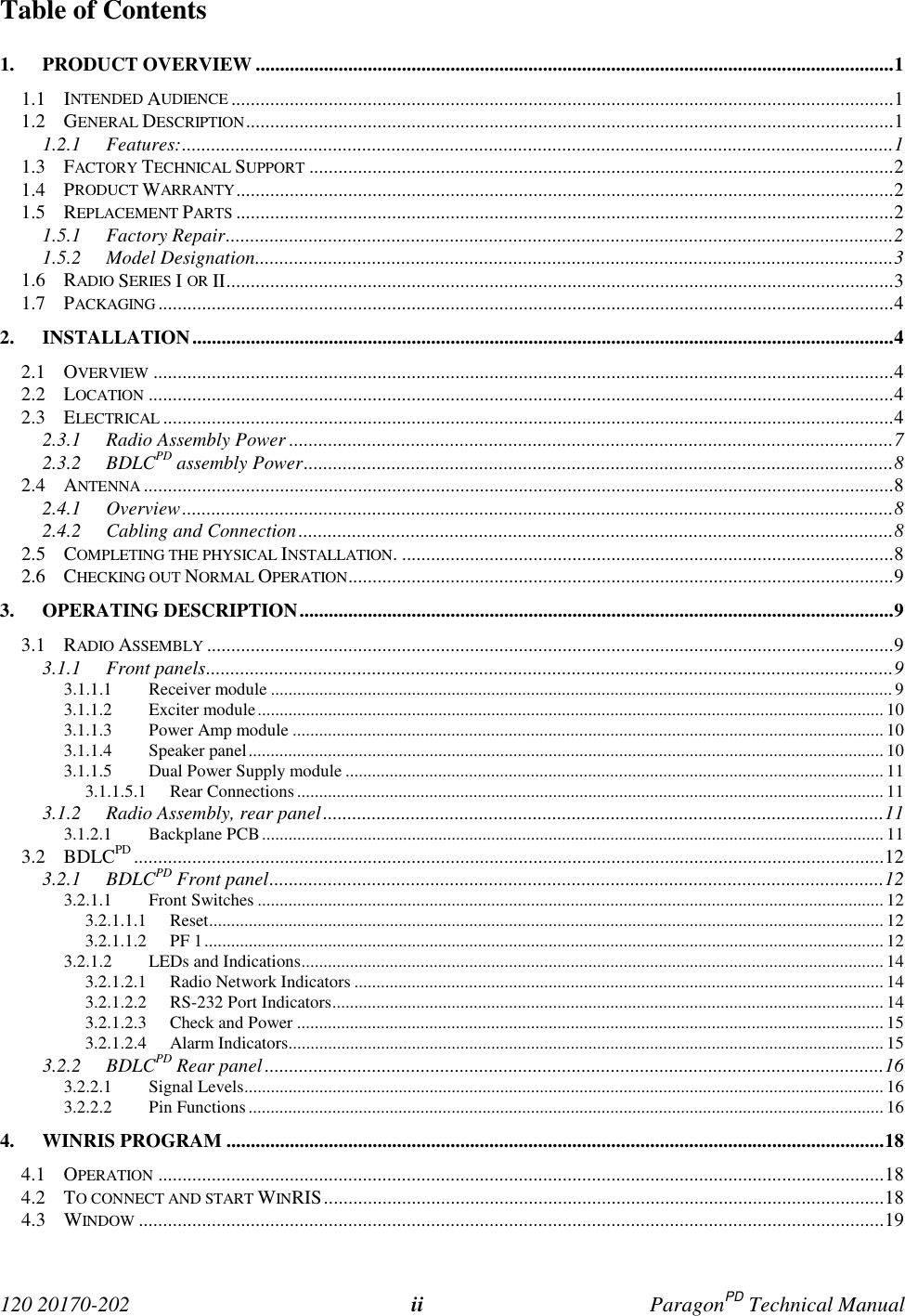  120 20170-202 ii ParagonPD Technical ManualTable of Contents1. PRODUCT OVERVIEW ...................................................................................................................................11.1 INTENDED AUDIENCE ........................................................................................................................................11.2 GENERAL DESCRIPTION.....................................................................................................................................11.2.1 Features:..................................................................................................................................................11.3 FACTORY TECHNICAL SUPPORT ........................................................................................................................21.4 PRODUCT WARRANTY.......................................................................................................................................21.5 REPLACEMENT PARTS .......................................................................................................................................21.5.1 Factory Repair.........................................................................................................................................21.5.2 Model Designation...................................................................................................................................31.6 RADIO SERIES I OR II.........................................................................................................................................31.7 PACKAGING .......................................................................................................................................................42. INSTALLATION................................................................................................................................................42.1 OVERVIEW ........................................................................................................................................................42.2 LOCATION .........................................................................................................................................................42.3 ELECTRICAL ......................................................................................................................................................42.3.1 Radio Assembly Power ............................................................................................................................72.3.2 BDLCPD assembly Power.........................................................................................................................82.4 ANTENNA ..........................................................................................................................................................82.4.1 Overview..................................................................................................................................................82.4.2 Cabling and Connection..........................................................................................................................82.5 COMPLETING THE PHYSICAL INSTALLATION. .....................................................................................................82.6 CHECKING OUT NORMAL OPERATION................................................................................................................93. OPERATING DESCRIPTION..........................................................................................................................93.1 RADIO ASSEMBLY .............................................................................................................................................93.1.1 Front panels.............................................................................................................................................93.1.1.1 Receiver module ............................................................................................................................................. 93.1.1.2 Exciter module.............................................................................................................................................. 103.1.1.3 Power Amp module ...................................................................................................................................... 103.1.1.4 Speaker panel................................................................................................................................................ 103.1.1.5 Dual Power Supply module .......................................................................................................................... 113.1.1.5.1 Rear Connections..................................................................................................................................... 113.1.2 Radio Assembly, rear panel...................................................................................................................113.1.2.1 Backplane PCB............................................................................................................................................. 113.2 BDLCPD ..........................................................................................................................................................123.2.1 BDLCPD Front panel..............................................................................................................................123.2.1.1 Front Switches .............................................................................................................................................. 123.2.1.1.1 Reset......................................................................................................................................................... 123.2.1.1.2 PF 1.......................................................................................................................................................... 123.2.1.2 LEDs and Indications.................................................................................................................................... 143.2.1.2.1 Radio Network Indicators ........................................................................................................................ 143.2.1.2.2 RS-232 Port Indicators............................................................................................................................. 143.2.1.2.3 Check and Power ..................................................................................................................................... 153.2.1.2.4 Alarm Indicators....................................................................................................................................... 153.2.2 BDLCPD Rear panel...............................................................................................................................163.2.2.1 Signal Levels................................................................................................................................................. 163.2.2.2 Pin Functions................................................................................................................................................ 164. WINRIS PROGRAM .......................................................................................................................................184.1 OPERATION .....................................................................................................................................................184.2 TO CONNECT AND START WINRIS...................................................................................................................184.3 WINDOW .........................................................................................................................................................19