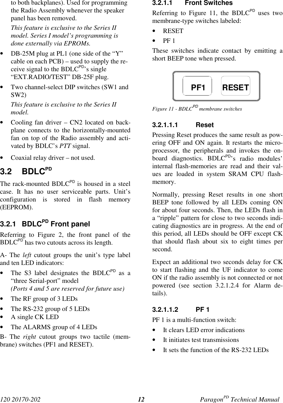 120 20170-202 ParagonPD Technical Manual12to both backplanes). Used for programmingthe Radio Assembly whenever the speakerpanel has been removed.This feature is exclusive to the Series IImodel. Series I model’s programming isdone externally via EPROMs.• DB-25M plug at PL1 (one side of the “Y”cable on each PCB) – used to supply the re-ceive signal to the BDLCPD’s single“EXT.RADIO/TEST” DB-25F plug.• Two channel-select DIP switches (SW1 andSW2)This feature is exclusive to the Series IImodel.• Cooling fan driver – CN2 located on back-plane connects to the horizontally-mountedfan on top of the Radio assembly and acti-vated by BDLC’s PTT signal.• Coaxial relay driver – not used.3.2 BDLCPDThe rack-mounted BDLCPD is housed in a steelcase. It has no user serviceable parts. Unit’sconfiguration is stored in flash memory(EEPROM).3.2.1 BDLCPD Front panelReferring to Figure 2, the front panel of theBDLCPD has two cutouts across its length.A- The left cutout groups the unit’s type labeland ten LED indicators:• The S3 label designates the BDLCPD as a“three Serial-port” model(Ports 4 and 5 are reserved for future use)• The RF group of 3 LEDs• The RS-232 group of 5 LEDs• A single CK LED• The ALARMS group of 4 LEDsB- The right cutout groups two tactile (mem-brane) switches (PF1 and RESET).3.2.1.1 Front SwitchesReferring to Figure 11, the BDLCPD uses twomembrane-type switches labeled:• RESET• PF 1These switches indicate contact by emitting ashort BEEP tone when pressed.Figure 11 - BDLCPD membrane switches3.2.1.1.1 ResetPressing Reset produces the same result as pow-ering OFF and ON again. It restarts the micro-processor, the peripherals and invokes the on-board diagnostics. BDLCPD’s radio modules’internal flash-memories are read and their val-ues are loaded in system SRAM CPU flash-memory.Normally, pressing Reset results in one shortBEEP tone followed by all LEDs coming ONfor about four seconds. Then, the LEDs flash ina “ripple” pattern for close to two seconds indi-cating diagnostics are in progress. At the end ofthis period, all LEDs should be OFF except CKthat should flash about six to eight times persecond.Expect an additional two seconds delay for CKto start flashing and the UF indicator to comeON if the radio assembly is not connected or notpowered (see section 3.2.1.2.4 for Alarm de-tails).3.2.1.1.2 PF 1PF 1 is a multi-function switch:• It clears LED error indications• It initiates test transmissions• It sets the function of the RS-232 LEDsPF1 RESET