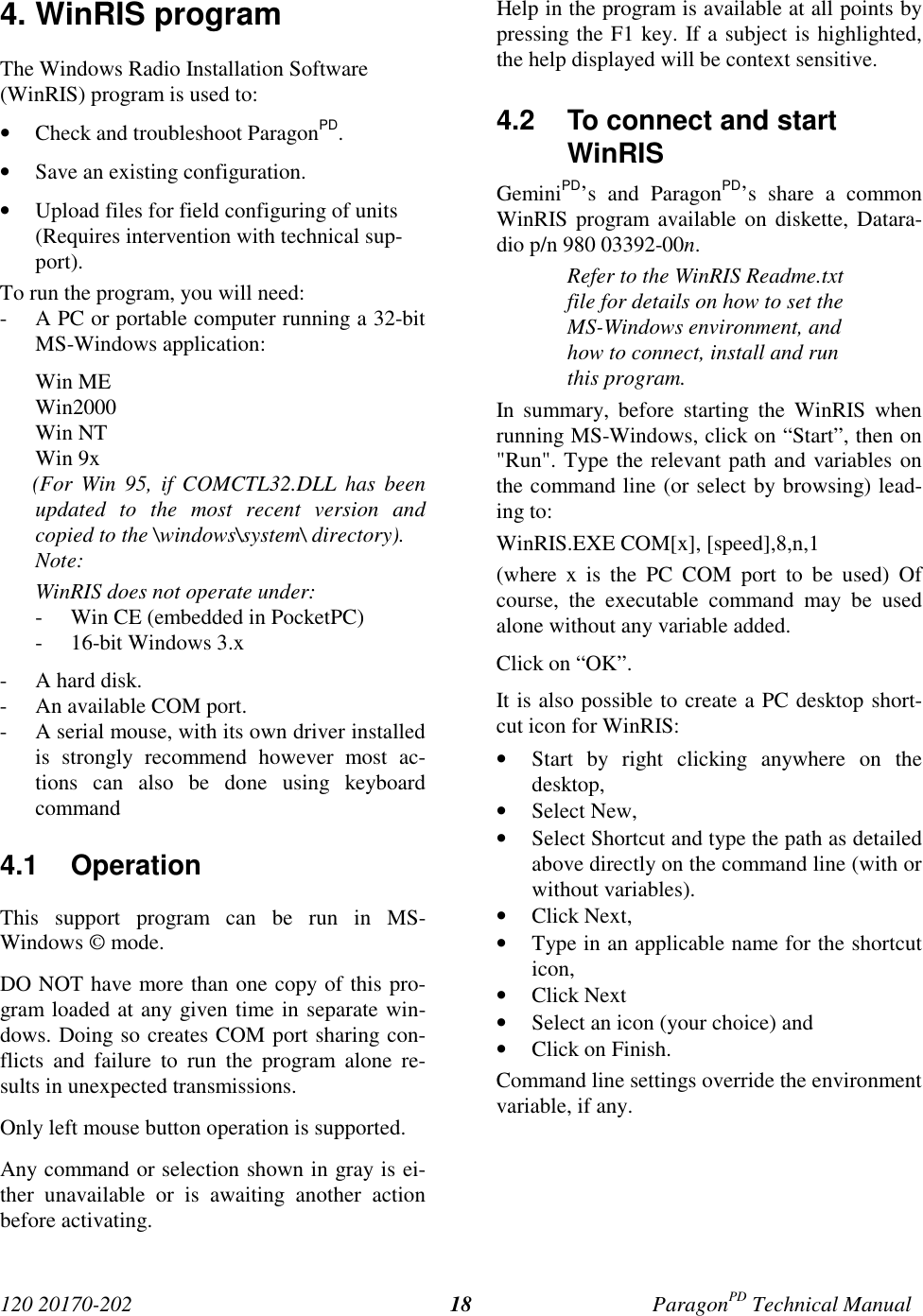 120 20170-202 ParagonPD Technical Manual184. WinRIS programThe Windows Radio Installation Software(WinRIS) program is used to:• Check and troubleshoot ParagonPD.• Save an existing configuration.• Upload files for field configuring of units(Requires intervention with technical sup-port).To run the program, you will need:- A PC or portable computer running a 32-bitMS-Windows application:Win MEWin2000Win NTWin 9x      (For  Win  95,  if  COMCTL32.DLL  has  beenupdated to the most recent version andcopied to the \windows\system\ directory).Note:WinRIS does not operate under:- Win CE (embedded in PocketPC)- 16-bit Windows 3.x- A hard disk.- An available COM port.- A serial mouse, with its own driver installedis strongly recommend however most ac-tions can also be done using keyboardcommand4.1 OperationThis support program can be run in MS-Windows © mode.DO NOT have more than one copy of this pro-gram loaded at any given time in separate win-dows. Doing so creates COM port sharing con-flicts and failure to run the program alone re-sults in unexpected transmissions.Only left mouse button operation is supported.Any command or selection shown in gray is ei-ther unavailable or is awaiting another actionbefore activating.Help in the program is available at all points bypressing the F1 key. If a subject is highlighted,the help displayed will be context sensitive.4.2  To connect and startWinRISGeminiPD’s and ParagonPD’s share a commonWinRIS program available on diskette, Datara-dio p/n 980 03392-00n.Refer to the WinRIS Readme.txtfile for details on how to set theMS-Windows environment, andhow to connect, install and runthis program.In summary, before starting the WinRIS whenrunning MS-Windows, click on “Start”, then on&quot;Run&quot;. Type the relevant path and variables onthe command line (or select by browsing) lead-ing to:WinRIS.EXE COM[x], [speed],8,n,1(where x is the PC COM port to be used) Ofcourse, the executable command may be usedalone without any variable added.Click on “OK”.It is also possible to create a PC desktop short-cut icon for WinRIS:• Start by right clicking anywhere on thedesktop,• Select New,• Select Shortcut and type the path as detailedabove directly on the command line (with orwithout variables).• Click Next,• Type in an applicable name for the shortcuticon,• Click Next• Select an icon (your choice) and• Click on Finish.Command line settings override the environmentvariable, if any.