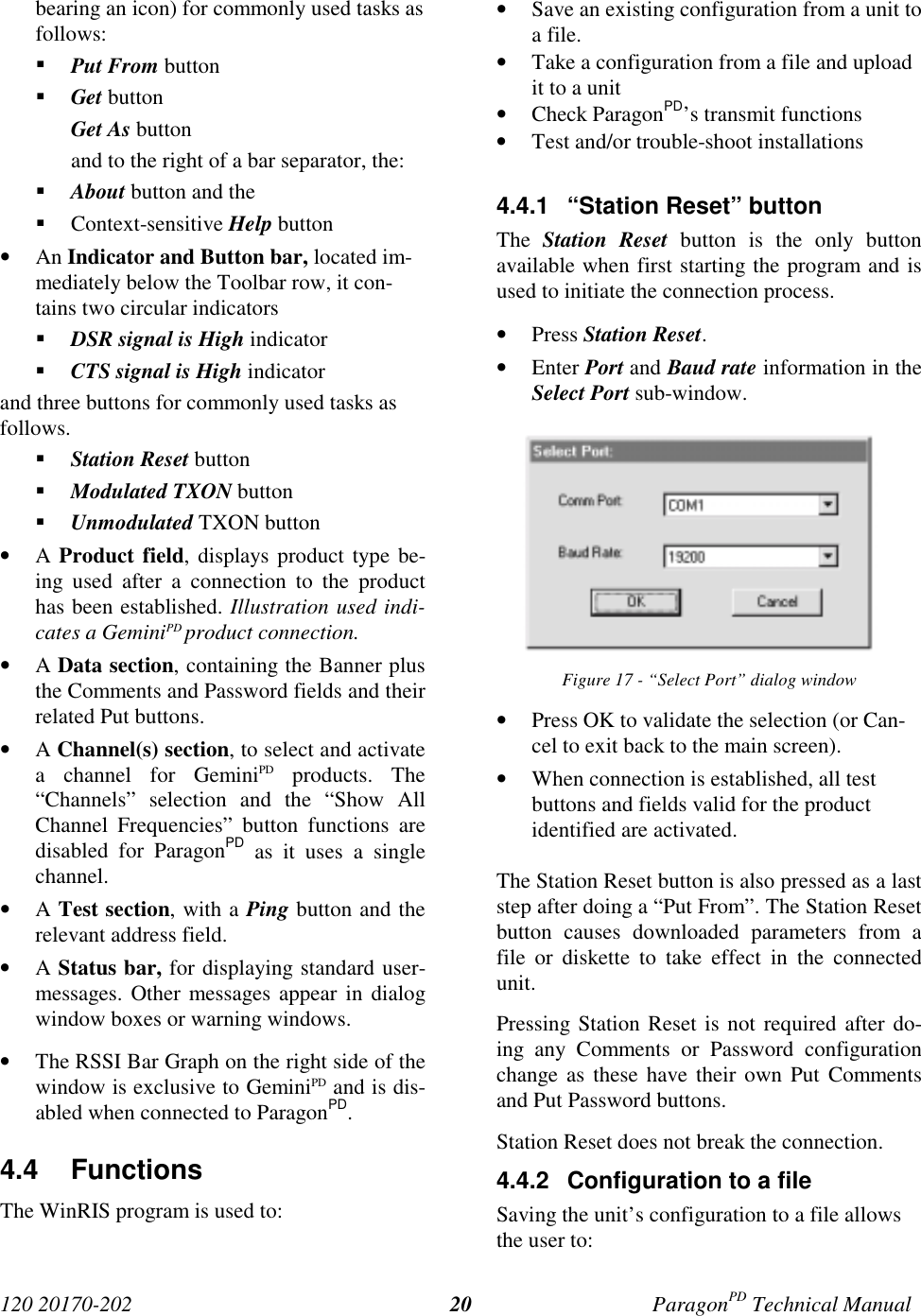 120 20170-202 ParagonPD Technical Manual20bearing an icon) for commonly used tasks asfollows:! Put From button! Get buttonGet As buttonand to the right of a bar separator, the:! About button and the! Context-sensitive Help button• An Indicator and Button bar, located im-mediately below the Toolbar row, it con-tains two circular indicators! DSR signal is High indicator! CTS signal is High indicatorand three buttons for commonly used tasks asfollows.! Station Reset button! Modulated TXON button! Unmodulated TXON button• A Product field, displays product type be-ing used after a connection to the producthas been established. Illustration used indi-cates a GeminiPD product connection.• A Data section, containing the Banner plusthe Comments and Password fields and theirrelated Put buttons.• A Channel(s) section, to select and activatea channel for GeminiPD products. The“Channels” selection and the “Show AllChannel Frequencies” button functions aredisabled for ParagonPD as it uses a singlechannel.• A Test section, with a Ping button and therelevant address field.• A Status bar, for displaying standard user-messages. Other messages appear in dialogwindow boxes or warning windows.• The RSSI Bar Graph on the right side of thewindow is exclusive to GeminiPD and is dis-abled when connected to ParagonPD.4.4 FunctionsThe WinRIS program is used to:• Save an existing configuration from a unit toa file.• Take a configuration from a file and uploadit to a unit• Check ParagonPD’s transmit functions• Test and/or trouble-shoot installations4.4.1  “Station Reset” buttonThe  Station Reset button is the only buttonavailable when first starting the program and isused to initiate the connection process.• Press Station Reset.• Enter Port and Baud rate information in theSelect Port sub-window.Figure 17 - “Select Port” dialog window• Press OK to validate the selection (or Can-cel to exit back to the main screen).• When connection is established, all testbuttons and fields valid for the productidentified are activated.The Station Reset button is also pressed as a laststep after doing a “Put From”. The Station Resetbutton causes downloaded parameters from afile or diskette to take effect in the connectedunit.Pressing Station Reset is not required after do-ing any Comments or Password configurationchange as these have their own Put Commentsand Put Password buttons.Station Reset does not break the connection.4.4.2  Configuration to a fileSaving the unit’s configuration to a file allowsthe user to: