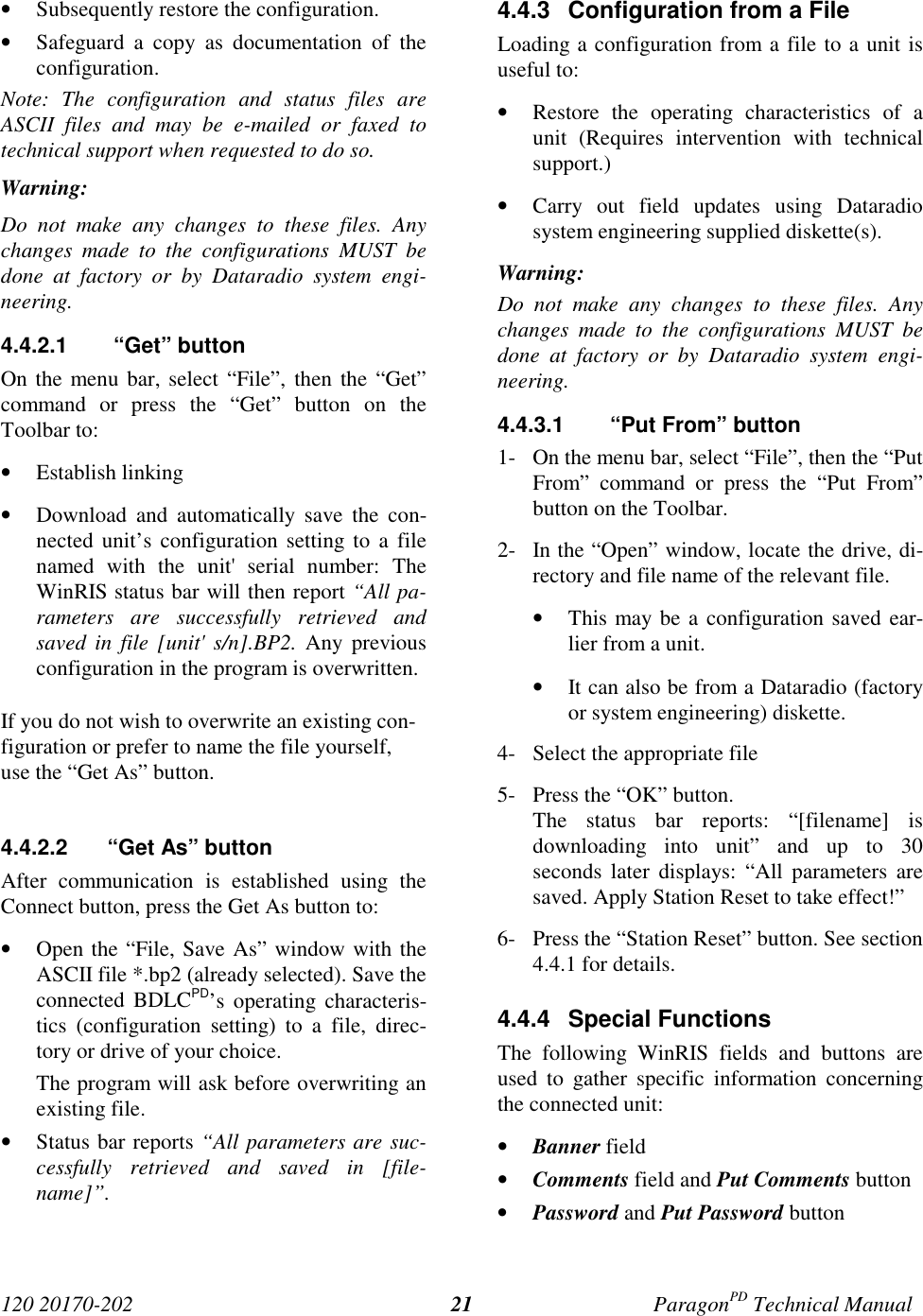 120 20170-202 ParagonPD Technical Manual21• Subsequently restore the configuration.• Safeguard a copy as documentation of theconfiguration.Note: The configuration and status files areASCII files and may be e-mailed or faxed totechnical support when requested to do so.Warning:Do not make any changes to these files. Anychanges made to the configurations MUST bedone at factory or by Dataradio system engi-neering.4.4.2.1   “Get” buttonOn the menu bar, select “File”, then the “Get”command or press the “Get” button on theToolbar to:• Establish linking• Download and automatically save the con-nected unit’s configuration setting to a filenamed with the unit&apos; serial number: TheWinRIS status bar will then report “All pa-rameters are successfully retrieved andsaved in file [unit&apos; s/n].BP2. Any previousconfiguration in the program is overwritten.If you do not wish to overwrite an existing con-figuration or prefer to name the file yourself,use the “Get As” button.4.4.2.2  “Get As” buttonAfter communication is established using theConnect button, press the Get As button to:• Open the “File, Save As” window with theASCII file *.bp2 (already selected). Save theconnected BDLCPD’s operating characteris-tics (configuration setting) to a file, direc-tory or drive of your choice.The program will ask before overwriting anexisting file.• Status bar reports “All parameters are suc-cessfully retrieved and saved in [file-name]”.4.4.3  Configuration from a FileLoading a configuration from a file to a unit isuseful to:• Restore the operating characteristics of aunit (Requires intervention with technicalsupport.)• Carry out field updates using Dataradiosystem engineering supplied diskette(s).Warning:Do not make any changes to these files. Anychanges made to the configurations MUST bedone at factory or by Dataradio system engi-neering.4.4.3.1   “Put From” button1- On the menu bar, select “File”, then the “PutFrom” command or press the “Put From”button on the Toolbar.2- In the “Open” window, locate the drive, di-rectory and file name of the relevant file.• This may be a configuration saved ear-lier from a unit.• It can also be from a Dataradio (factoryor system engineering) diskette.4- Select the appropriate file5- Press the “OK” button.The status bar reports: “[filename] isdownloading into unit” and up to 30seconds later displays: “All parameters aresaved. Apply Station Reset to take effect!”6- Press the “Station Reset” button. See section4.4.1 for details.4.4.4 Special FunctionsThe following WinRIS fields and buttons areused to gather specific information concerningthe connected unit:• Banner field• Comments field and Put Comments button• Password and Put Password button