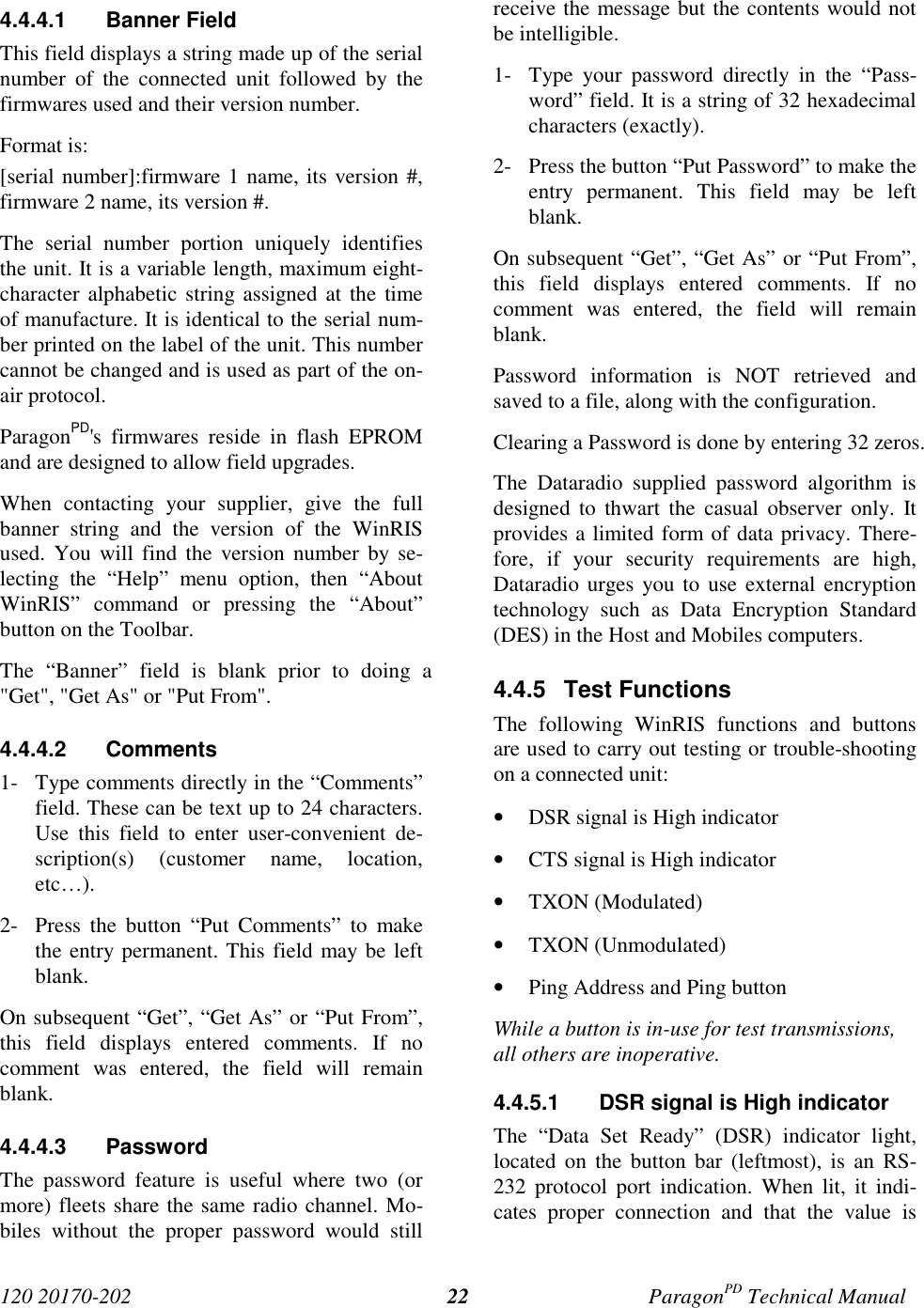 120 20170-202 ParagonPD Technical Manual224.4.4.1 Banner FieldThis field displays a string made up of the serialnumber of the connected unit followed by thefirmwares used and their version number.Format is:[serial number]:firmware 1 name, its version #,firmware 2 name, its version #.The serial number portion uniquely identifiesthe unit. It is a variable length, maximum eight-character alphabetic string assigned at the timeof manufacture. It is identical to the serial num-ber printed on the label of the unit. This numbercannot be changed and is used as part of the on-air protocol.ParagonPD&apos;s firmwares reside in flash EPROMand are designed to allow field upgrades.When contacting your supplier, give the fullbanner string and the version of the WinRISused. You will find the version number by se-lecting the “Help” menu option, then “AboutWinRIS” command or pressing the “About”button on the Toolbar.The “Banner” field is blank prior to doing a&quot;Get&quot;, &quot;Get As&quot; or &quot;Put From&quot;.4.4.4.2 Comments1- Type comments directly in the “Comments”field. These can be text up to 24 characters.Use this field to enter user-convenient de-scription(s) (customer name, location,etc…).2- Press the button “Put Comments” to makethe entry permanent. This field may be leftblank.On subsequent “Get”, “Get As” or “Put From”,this field displays entered comments. If nocomment was entered, the field will remainblank.4.4.4.3 PasswordThe password feature is useful where two (ormore) fleets share the same radio channel. Mo-biles without the proper password would stillreceive the message but the contents would notbe intelligible.1- Type your password directly in the “Pass-word” field. It is a string of 32 hexadecimalcharacters (exactly).2- Press the button “Put Password” to make theentry permanent. This field may be leftblank.On subsequent “Get”, “Get As” or “Put From”,this field displays entered comments. If nocomment was entered, the field will remainblank.Password information is NOT retrieved andsaved to a file, along with the configuration.Clearing a Password is done by entering 32 zeros.The Dataradio supplied password algorithm isdesigned to thwart the casual observer only. Itprovides a limited form of data privacy. There-fore, if your security requirements are high,Dataradio urges you to use external encryptiontechnology such as Data Encryption Standard(DES) in the Host and Mobiles computers.4.4.5 Test FunctionsThe following WinRIS functions and buttonsare used to carry out testing or trouble-shootingon a connected unit:• DSR signal is High indicator• CTS signal is High indicator• TXON (Modulated)• TXON (Unmodulated)• Ping Address and Ping buttonWhile a button is in-use for test transmissions,all others are inoperative.4.4.5.1  DSR signal is High indicatorThe “Data Set Ready” (DSR) indicator light,located on the button bar (leftmost), is an RS-232 protocol port indication. When lit, it indi-cates proper connection and that the value is