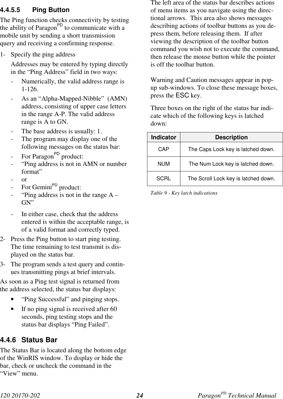 120 20170-202 ParagonPD Technical Manual244.4.5.5 Ping ButtonThe Ping function checks connectivity by testingthe ability of ParagonPD to communicate with amobile unit by sending a short transmissionquery and receiving a confirming response.1- Specify the ping addressAddresses may be entered by typing directlyin the “Ping Address” field in two ways:- Numerically, the valid address range is1-126.- As an “Alpha-Mapped-Nibble”  (AMN)address, consisting of upper case lettersin the range A-P. The valid addressrange is A to GN.- The base address is usually: 1.- The program may display one of thefollowing messages on the status bar:- For ParagonPD product:- “Ping address is not in AMN or numberformat”- or- For GeminiPD product:- “Ping address is not in the range A –GN”- In either case, check that the addressentered is within the acceptable range, isof a valid format and correctly typed.2- Press the Ping button to start ping testing.The time remaining to test transmit is dis-played on the status bar.3- The program sends a test query and contin-ues transmitting pings at brief intervals.As soon as a Ping test signal is returned fromthe address selected, the status bar displays:• “Ping Successful” and pinging stops.• If no ping signal is received after 60seconds, ping testing stops and thestatus bar displays “Ping Failed”.4.4.6 Status BarThe Status Bar is located along the bottom edgeof the WinRIS window. To display or hide thebar, check or uncheck the command in the“View” menu.The left area of the status bar describes actionsof menu items as you navigate using the direc-tional arrows.  This area also shows messagesdescribing actions of toolbar buttons as you de-press them, before releasing them.  If afterviewing the description of the toolbar buttoncommand you wish not to execute the command,then release the mouse button while the pointeris off the toolbar button.Warning and Caution messages appear in pop-up sub-windows. To close these message boxes,press the ESC key.Three boxes on the right of the status bar indi-cate which of the following keys is latcheddown:Indicator DescriptionCAP The Caps Lock key is latched down.NUM The Num Lock key is latched down.SCRL The Scroll Lock key is latched down.Table 9 - Key latch indications