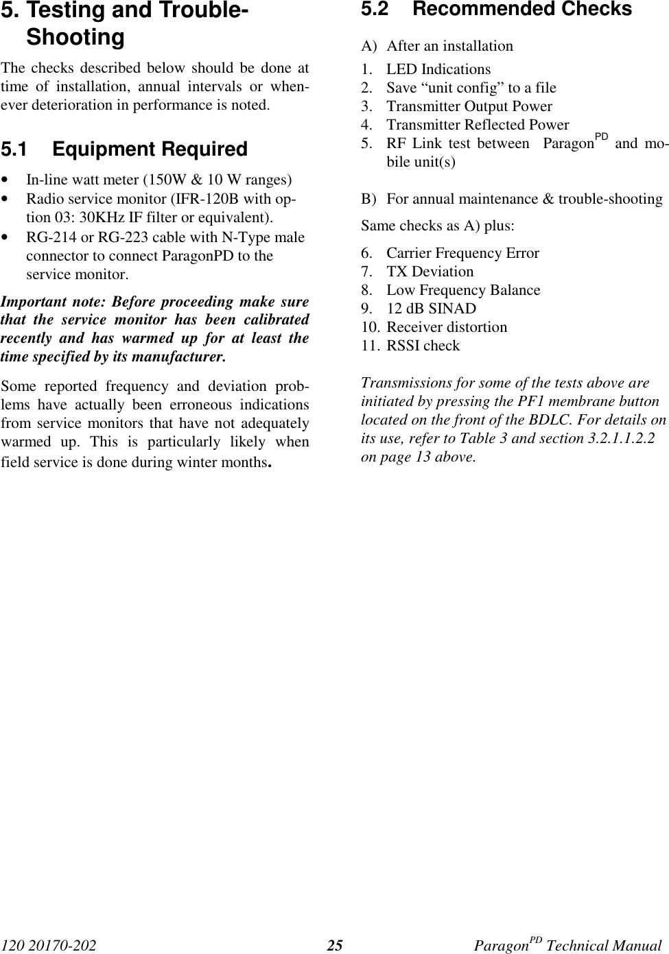 120 20170-202 ParagonPD Technical Manual255. Testing and Trouble-ShootingThe checks described below should be done attime of installation, annual intervals or when-ever deterioration in performance is noted.5.1 Equipment Required• In-line watt meter (150W &amp; 10 W ranges)• Radio service monitor (IFR-120B with op-tion 03: 30KHz IF filter or equivalent).• RG-214 or RG-223 cable with N-Type maleconnector to connect ParagonPD to theservice monitor.Important note: Before proceeding make surethat the service monitor has been calibratedrecently and has warmed up for at least thetime specified by its manufacturer.Some reported frequency and deviation prob-lems have actually been erroneous indicationsfrom service monitors that have not adequatelywarmed up. This is particularly likely whenfield service is done during winter months.5.2 Recommended ChecksA) After an installation1. LED Indications2. Save “unit config” to a file3. Transmitter Output Power4. Transmitter Reflected Power5. RF Link test between  ParagonPD and mo-bile unit(s)B) For annual maintenance &amp; trouble-shootingSame checks as A) plus:6. Carrier Frequency Error7. TX Deviation8. Low Frequency Balance9. 12 dB SINAD10. Receiver distortion11. RSSI checkTransmissions for some of the tests above areinitiated by pressing the PF1 membrane buttonlocated on the front of the BDLC. For details onits use, refer to Table 3 and section 3.2.1.1.2.2on page 13 above.