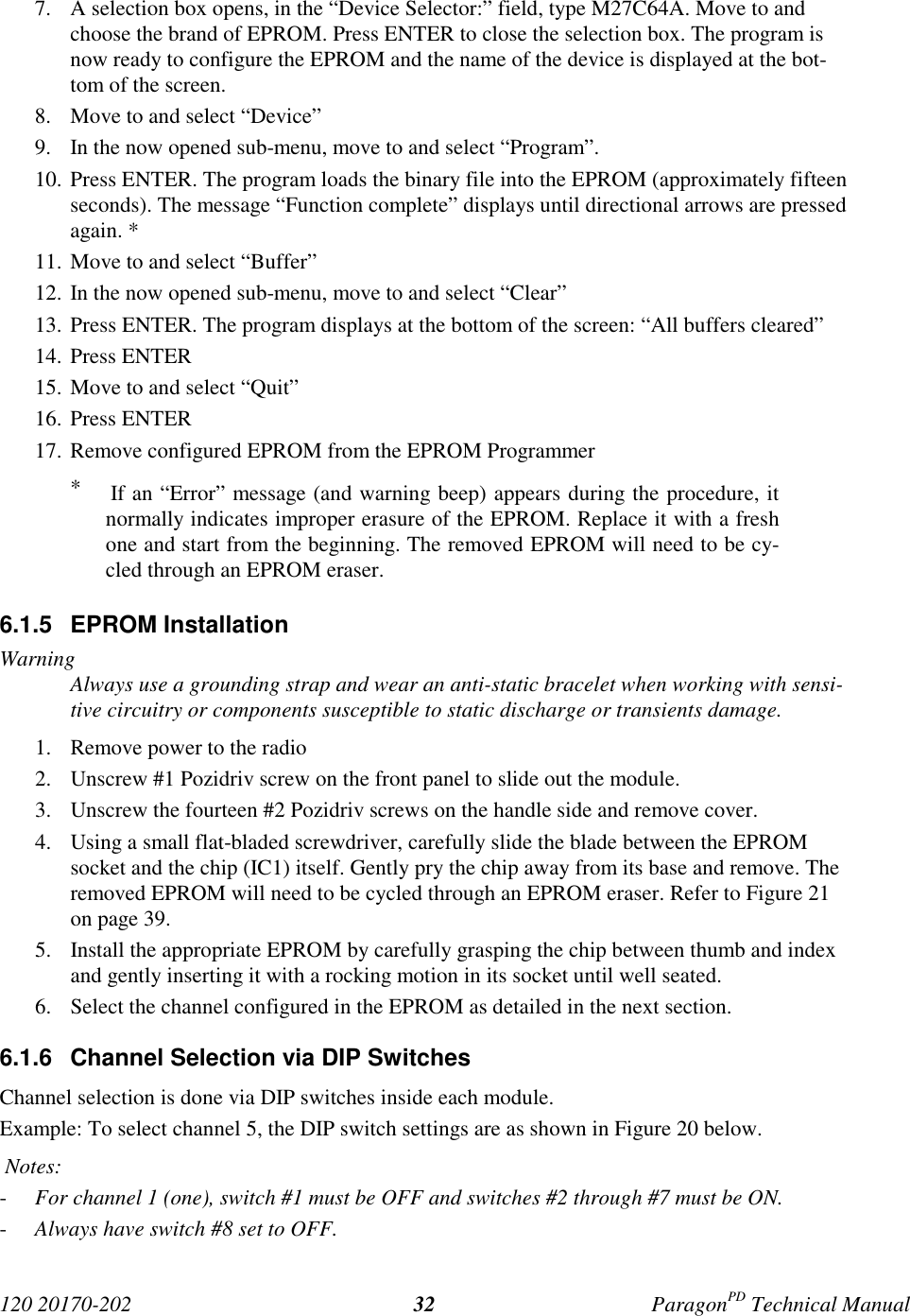 120 20170-202 ParagonPD Technical Manual327. A selection box opens, in the “Device Selector:” field, type M27C64A. Move to andchoose the brand of EPROM. Press ENTER to close the selection box. The program isnow ready to configure the EPROM and the name of the device is displayed at the bot-tom of the screen.8. Move to and select “Device”9. In the now opened sub-menu, move to and select “Program”.10. Press ENTER. The program loads the binary file into the EPROM (approximately fifteenseconds). The message “Function complete” displays until directional arrows are pressedagain. *11. Move to and select “Buffer”12. In the now opened sub-menu, move to and select “Clear”13. Press ENTER. The program displays at the bottom of the screen: “All buffers cleared”14. Press ENTER15. Move to and select “Quit”16. Press ENTER17. Remove configured EPROM from the EPROM Programmer*    If an “Error” message (and warning beep) appears during the procedure, itnormally indicates improper erasure of the EPROM. Replace it with a freshone and start from the beginning. The removed EPROM will need to be cy-cled through an EPROM eraser.6.1.5 EPROM InstallationWarningAlways use a grounding strap and wear an anti-static bracelet when working with sensi-tive circuitry or components susceptible to static discharge or transients damage.1. Remove power to the radio2. Unscrew #1 Pozidriv screw on the front panel to slide out the module.3. Unscrew the fourteen #2 Pozidriv screws on the handle side and remove cover.4. Using a small flat-bladed screwdriver, carefully slide the blade between the EPROMsocket and the chip (IC1) itself. Gently pry the chip away from its base and remove. Theremoved EPROM will need to be cycled through an EPROM eraser. Refer to Figure 21on page 39.5. Install the appropriate EPROM by carefully grasping the chip between thumb and indexand gently inserting it with a rocking motion in its socket until well seated.6. Select the channel configured in the EPROM as detailed in the next section.6.1.6  Channel Selection via DIP SwitchesChannel selection is done via DIP switches inside each module.Example: To select channel 5, the DIP switch settings are as shown in Figure 20 below. Notes:- For channel 1 (one), switch #1 must be OFF and switches #2 through #7 must be ON.- Always have switch #8 set to OFF.