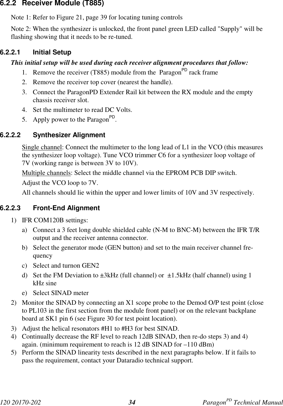 120 20170-202 ParagonPD Technical Manual346.2.2  Receiver Module (T885)Note 1: Refer to Figure 21, page 39 for locating tuning controlsNote 2: When the synthesizer is unlocked, the front panel green LED called &quot;Supply&quot; will beflashing showing that it needs to be re-tuned.6.2.2.1 Initial SetupThis initial setup will be used during each receiver alignment procedures that follow:1. Remove the receiver (T885) module from the  ParagonPD rack frame2. Remove the receiver top cover (nearest the handle).3. Connect the ParagonPD Extender Rail kit between the RX module and the emptychassis receiver slot.4. Set the multimeter to read DC Volts.5. Apply power to the ParagonPD.6.2.2.2 Synthesizer AlignmentSingle channel: Connect the multimeter to the long lead of L1 in the VCO (this measuresthe synthesizer loop voltage). Tune VCO trimmer C6 for a synthesizer loop voltage of7V (working range is between 3V to 10V).Multiple channels: Select the middle channel via the EPROM PCB DIP switch.Adjust the VCO loop to 7V.All channels should lie within the upper and lower limits of 10V and 3V respectively.6.2.2.3 Front-End Alignment1) IFR COM120B settings:a) Connect a 3 feet long double shielded cable (N-M to BNC-M) between the IFR T/Routput and the receiver antenna connector.b) Select the generator mode (GEN button) and set to the main receiver channel fre-quencyc) Select and turnon GEN2d) Set the FM Deviation to ±3kHz (full channel) or  ±1.5kHz (half channel) using 1kHz sinee) Select SINAD meter2) Monitor the SINAD by connecting an X1 scope probe to the Demod O/P test point (closeto PL103 in the first section from the module front panel) or on the relevant backplaneboard at SK1 pin 6 (see Figure 30 for test point location).3) Adjust the helical resonators #H1 to #H3 for best SINAD.4) Continually decrease the RF level to reach 12dB SINAD, then re-do steps 3) and 4)again. (minimum requirement to reach is 12 dB SINAD for –110 dBm)5) Perform the SINAD linearity tests described in the next paragraphs below. If it fails topass the requirement, contact your Dataradio technical support.