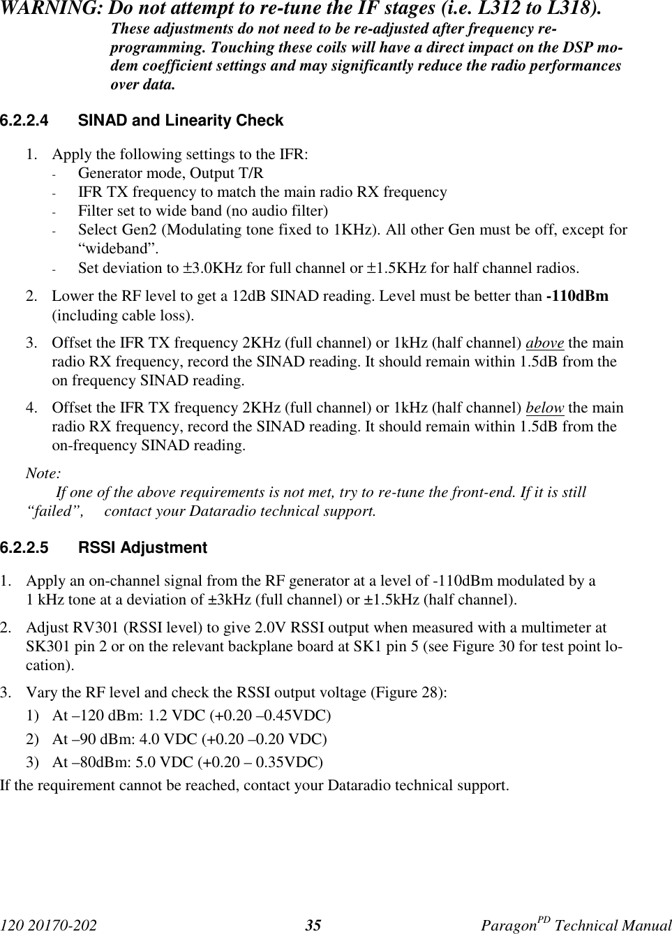 120 20170-202 ParagonPD Technical Manual35WARNING: Do not attempt to re-tune the IF stages (i.e. L312 to L318).These adjustments do not need to be re-adjusted after frequency re-programming. Touching these coils will have a direct impact on the DSP mo-dem coefficient settings and may significantly reduce the radio performancesover data.6.2.2.4  SINAD and Linearity Check1. Apply the following settings to the IFR:- Generator mode, Output T/R- IFR TX frequency to match the main radio RX frequency- Filter set to wide band (no audio filter)- Select Gen2 (Modulating tone fixed to 1KHz). All other Gen must be off, except for“wideband”.- Set deviation to ±3.0KHz for full channel or ±1.5KHz for half channel radios.2. Lower the RF level to get a 12dB SINAD reading. Level must be better than -110dBm(including cable loss).3. Offset the IFR TX frequency 2KHz (full channel) or 1kHz (half channel) above the mainradio RX frequency, record the SINAD reading. It should remain within 1.5dB from theon frequency SINAD reading.4. Offset the IFR TX frequency 2KHz (full channel) or 1kHz (half channel) below the mainradio RX frequency, record the SINAD reading. It should remain within 1.5dB from theon-frequency SINAD reading.Note: If one of the above requirements is not met, try to re-tune the front-end. If it is still“failed”,  contact your Dataradio technical support.6.2.2.5 RSSI Adjustment1. Apply an on-channel signal from the RF generator at a level of -110dBm modulated by a1 kHz tone at a deviation of ±3kHz (full channel) or ±1.5kHz (half channel).2. Adjust RV301 (RSSI level) to give 2.0V RSSI output when measured with a multimeter atSK301 pin 2 or on the relevant backplane board at SK1 pin 5 (see Figure 30 for test point lo-cation).3. Vary the RF level and check the RSSI output voltage (Figure 28):1) At –120 dBm: 1.2 VDC (+0.20 –0.45VDC)2) At –90 dBm: 4.0 VDC (+0.20 –0.20 VDC)3) At –80dBm: 5.0 VDC (+0.20 – 0.35VDC)If the requirement cannot be reached, contact your Dataradio technical support.