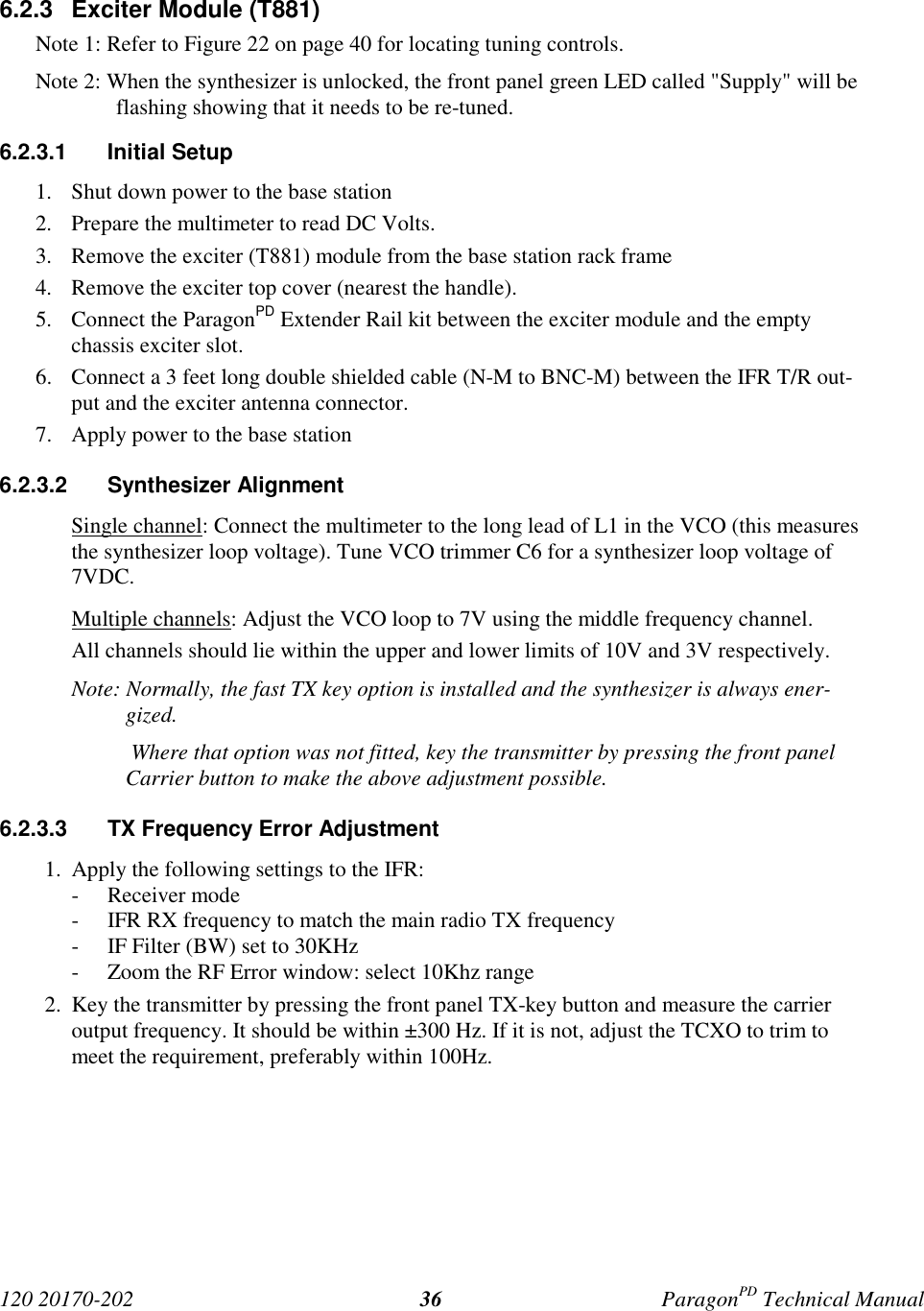 120 20170-202 ParagonPD Technical Manual366.2.3  Exciter Module (T881)Note 1: Refer to Figure 22 on page 40 for locating tuning controls.Note 2: When the synthesizer is unlocked, the front panel green LED called &quot;Supply&quot; will beflashing showing that it needs to be re-tuned.6.2.3.1 Initial Setup1. Shut down power to the base station2. Prepare the multimeter to read DC Volts.3. Remove the exciter (T881) module from the base station rack frame4. Remove the exciter top cover (nearest the handle).5. Connect the ParagonPD Extender Rail kit between the exciter module and the emptychassis exciter slot.6. Connect a 3 feet long double shielded cable (N-M to BNC-M) between the IFR T/R out-put and the exciter antenna connector.7. Apply power to the base station6.2.3.2 Synthesizer AlignmentSingle channel: Connect the multimeter to the long lead of L1 in the VCO (this measuresthe synthesizer loop voltage). Tune VCO trimmer C6 for a synthesizer loop voltage of7VDC.Multiple channels: Adjust the VCO loop to 7V using the middle frequency channel.All channels should lie within the upper and lower limits of 10V and 3V respectively.Note: Normally, the fast TX key option is installed and the synthesizer is always ener-gized. Where that option was not fitted, key the transmitter by pressing the front panelCarrier button to make the above adjustment possible.6.2.3.3  TX Frequency Error Adjustment1. Apply the following settings to the IFR:- Receiver mode- IFR RX frequency to match the main radio TX frequency- IF Filter (BW) set to 30KHz- Zoom the RF Error window: select 10Khz range2. Key the transmitter by pressing the front panel TX-key button and measure the carrieroutput frequency. It should be within ±300 Hz. If it is not, adjust the TCXO to trim tomeet the requirement, preferably within 100Hz.