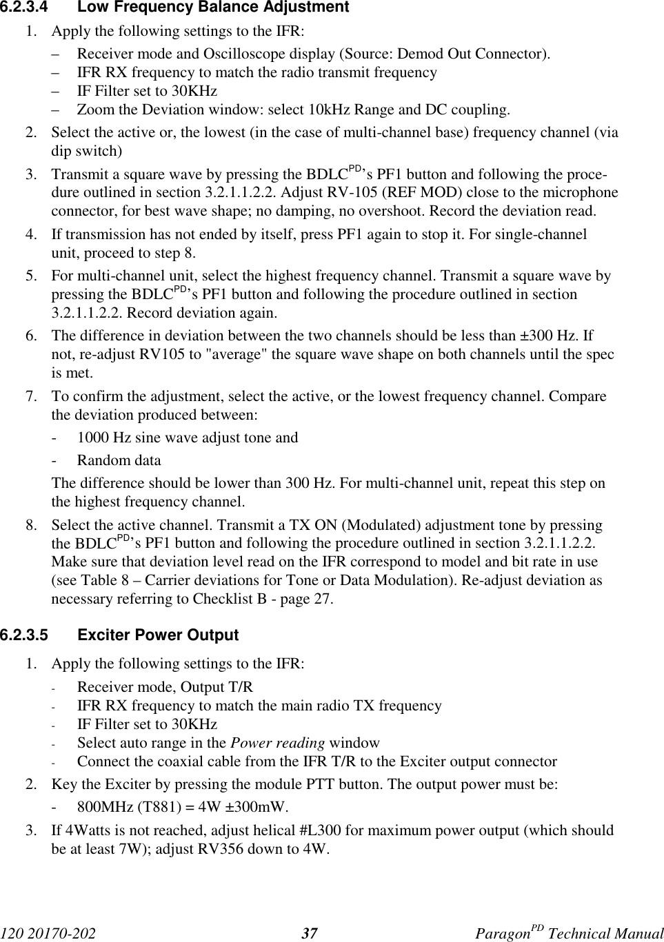 120 20170-202 ParagonPD Technical Manual376.2.3.4  Low Frequency Balance Adjustment1. Apply the following settings to the IFR:– Receiver mode and Oscilloscope display (Source: Demod Out Connector).– IFR RX frequency to match the radio transmit frequency– IF Filter set to 30KHz– Zoom the Deviation window: select 10kHz Range and DC coupling.2. Select the active or, the lowest (in the case of multi-channel base) frequency channel (viadip switch)3. Transmit a square wave by pressing the BDLCPD’s PF1 button and following the proce-dure outlined in section 3.2.1.1.2.2. Adjust RV-105 (REF MOD) close to the microphoneconnector, for best wave shape; no damping, no overshoot. Record the deviation read.4. If transmission has not ended by itself, press PF1 again to stop it. For single-channelunit, proceed to step 8.5. For multi-channel unit, select the highest frequency channel. Transmit a square wave bypressing the BDLCPD’s PF1 button and following the procedure outlined in section3.2.1.1.2.2. Record deviation again.6. The difference in deviation between the two channels should be less than ±300 Hz. Ifnot, re-adjust RV105 to &quot;average&quot; the square wave shape on both channels until the specis met.7. To confirm the adjustment, select the active, or the lowest frequency channel. Comparethe deviation produced between:- 1000 Hz sine wave adjust tone and- Random dataThe difference should be lower than 300 Hz. For multi-channel unit, repeat this step onthe highest frequency channel.8. Select the active channel. Transmit a TX ON (Modulated) adjustment tone by pressingthe BDLCPD’s PF1 button and following the procedure outlined in section 3.2.1.1.2.2.Make sure that deviation level read on the IFR correspond to model and bit rate in use(see Table 8 – Carrier deviations for Tone or Data Modulation). Re-adjust deviation asnecessary referring to Checklist B - page 27.6.2.3.5  Exciter Power Output1. Apply the following settings to the IFR:- Receiver mode, Output T/R- IFR RX frequency to match the main radio TX frequency- IF Filter set to 30KHz- Select auto range in the Power reading window- Connect the coaxial cable from the IFR T/R to the Exciter output connector2. Key the Exciter by pressing the module PTT button. The output power must be:- 800MHz (T881) = 4W ±300mW.3. If 4Watts is not reached, adjust helical #L300 for maximum power output (which shouldbe at least 7W); adjust RV356 down to 4W.