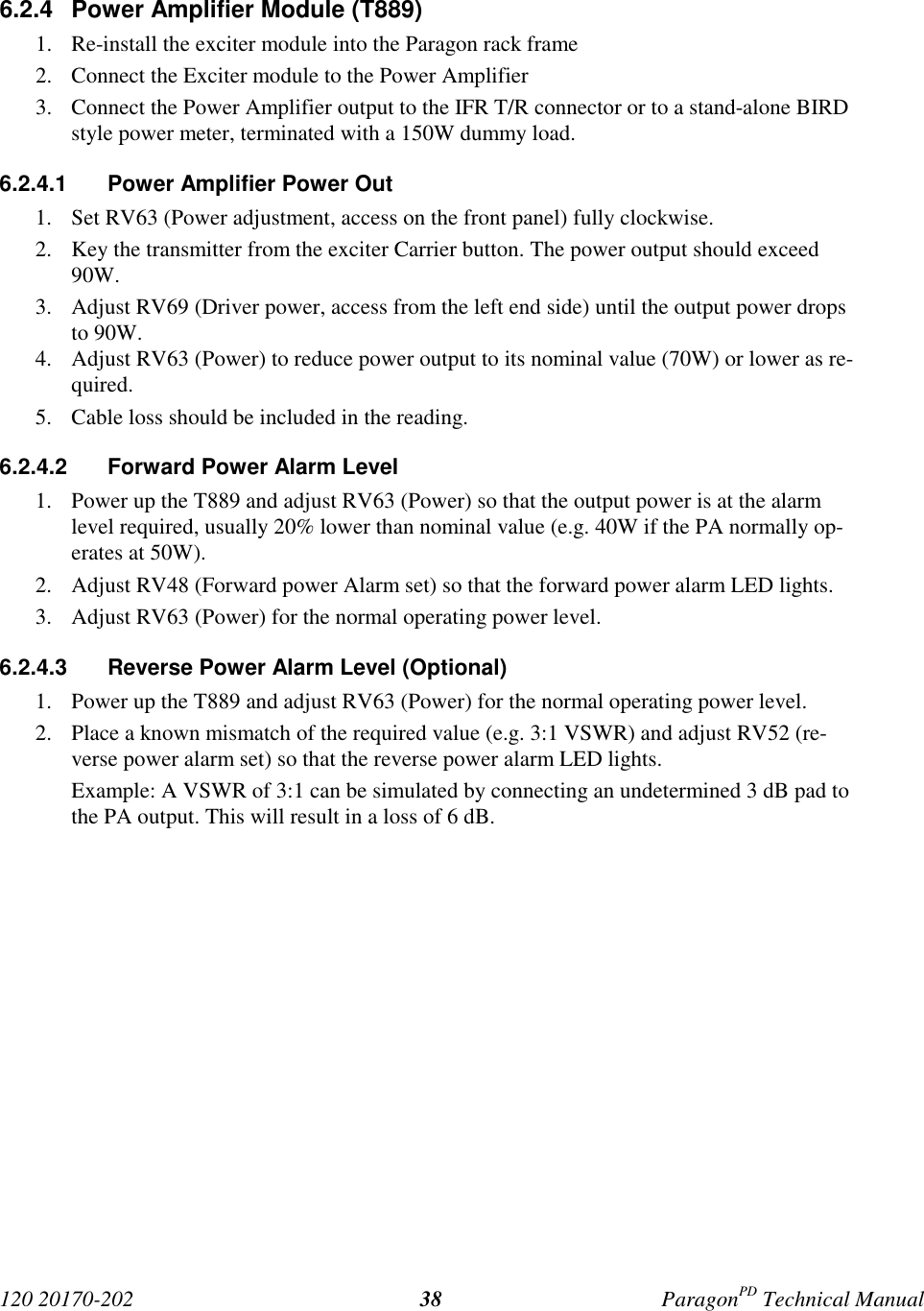 120 20170-202 ParagonPD Technical Manual386.2.4  Power Amplifier Module (T889)1. Re-install the exciter module into the Paragon rack frame2. Connect the Exciter module to the Power Amplifier3. Connect the Power Amplifier output to the IFR T/R connector or to a stand-alone BIRDstyle power meter, terminated with a 150W dummy load.6.2.4.1  Power Amplifier Power Out1. Set RV63 (Power adjustment, access on the front panel) fully clockwise.2. Key the transmitter from the exciter Carrier button. The power output should exceed90W.3. Adjust RV69 (Driver power, access from the left end side) until the output power dropsto 90W.4. Adjust RV63 (Power) to reduce power output to its nominal value (70W) or lower as re-quired.5. Cable loss should be included in the reading.6.2.4.2  Forward Power Alarm Level1. Power up the T889 and adjust RV63 (Power) so that the output power is at the alarmlevel required, usually 20% lower than nominal value (e.g. 40W if the PA normally op-erates at 50W).2. Adjust RV48 (Forward power Alarm set) so that the forward power alarm LED lights.3. Adjust RV63 (Power) for the normal operating power level.6.2.4.3  Reverse Power Alarm Level (Optional)1. Power up the T889 and adjust RV63 (Power) for the normal operating power level.2. Place a known mismatch of the required value (e.g. 3:1 VSWR) and adjust RV52 (re-verse power alarm set) so that the reverse power alarm LED lights.Example: A VSWR of 3:1 can be simulated by connecting an undetermined 3 dB pad tothe PA output. This will result in a loss of 6 dB.