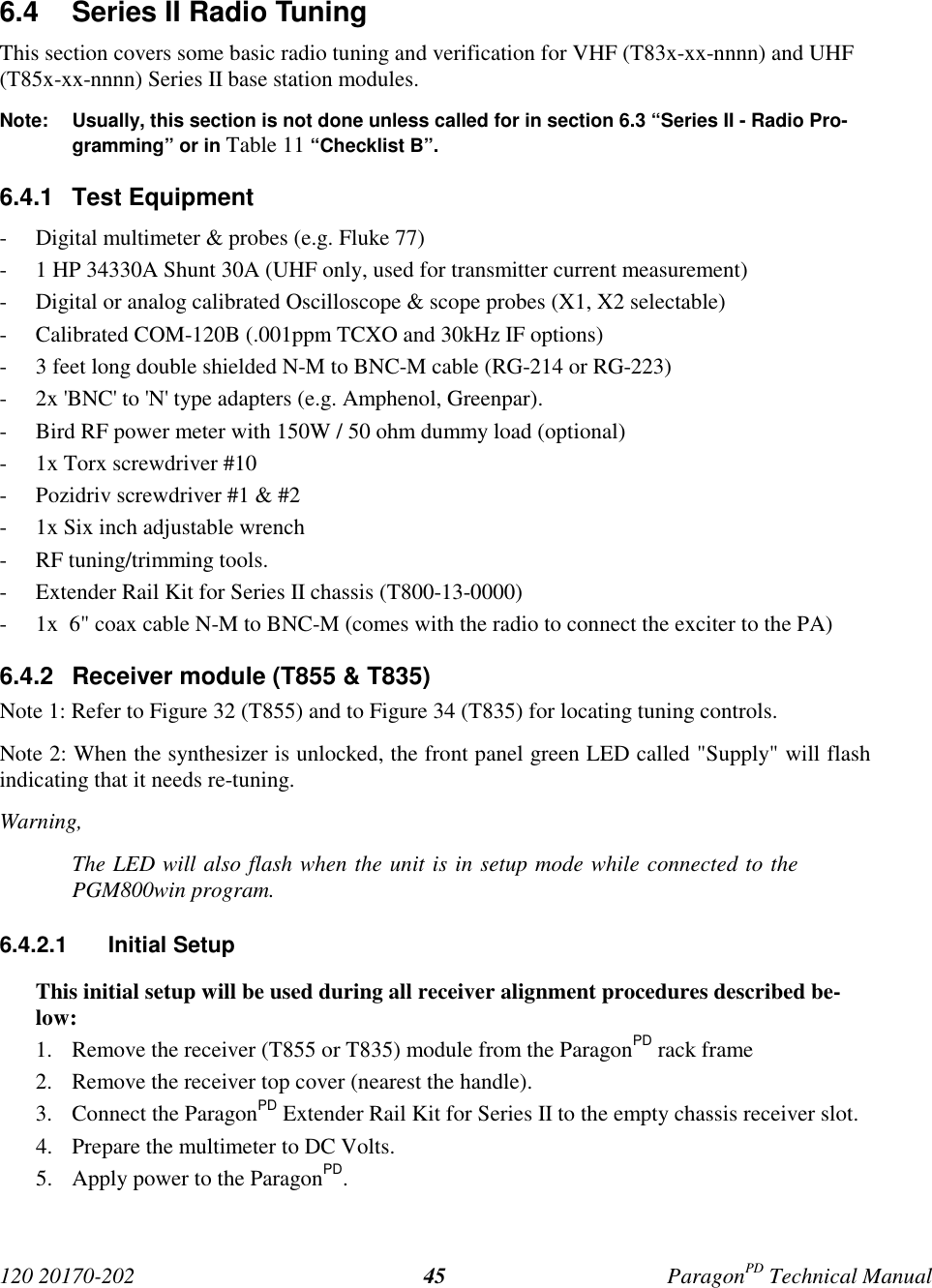 120 20170-202 ParagonPD Technical Manual456.4  Series II Radio TuningThis section covers some basic radio tuning and verification for VHF (T83x-xx-nnnn) and UHF(T85x-xx-nnnn) Series II base station modules.Note: Usually, this section is not done unless called for in section 6.3 “Series II - Radio Pro-gramming” or in Table 11 “Checklist B”.6.4.1 Test Equipment- Digital multimeter &amp; probes (e.g. Fluke 77)- 1 HP 34330A Shunt 30A (UHF only, used for transmitter current measurement)- Digital or analog calibrated Oscilloscope &amp; scope probes (X1, X2 selectable)- Calibrated COM-120B (.001ppm TCXO and 30kHz IF options)- 3 feet long double shielded N-M to BNC-M cable (RG-214 or RG-223)- 2x &apos;BNC&apos; to &apos;N&apos; type adapters (e.g. Amphenol, Greenpar).- Bird RF power meter with 150W / 50 ohm dummy load (optional)- 1x Torx screwdriver #10- Pozidriv screwdriver #1 &amp; #2- 1x Six inch adjustable wrench- RF tuning/trimming tools.- Extender Rail Kit for Series II chassis (T800-13-0000)- 1x  6&quot; coax cable N-M to BNC-M (comes with the radio to connect the exciter to the PA)6.4.2  Receiver module (T855 &amp; T835)Note 1: Refer to Figure 32 (T855) and to Figure 34 (T835) for locating tuning controls.Note 2: When the synthesizer is unlocked, the front panel green LED called &quot;Supply&quot; will flashindicating that it needs re-tuning.Warning,The LED will also flash when the unit is in setup mode while connected to thePGM800win program.6.4.2.1 Initial SetupThis initial setup will be used during all receiver alignment procedures described be-low:1. Remove the receiver (T855 or T835) module from the ParagonPD rack frame2. Remove the receiver top cover (nearest the handle).3. Connect the ParagonPD Extender Rail Kit for Series II to the empty chassis receiver slot.4. Prepare the multimeter to DC Volts.5. Apply power to the ParagonPD.