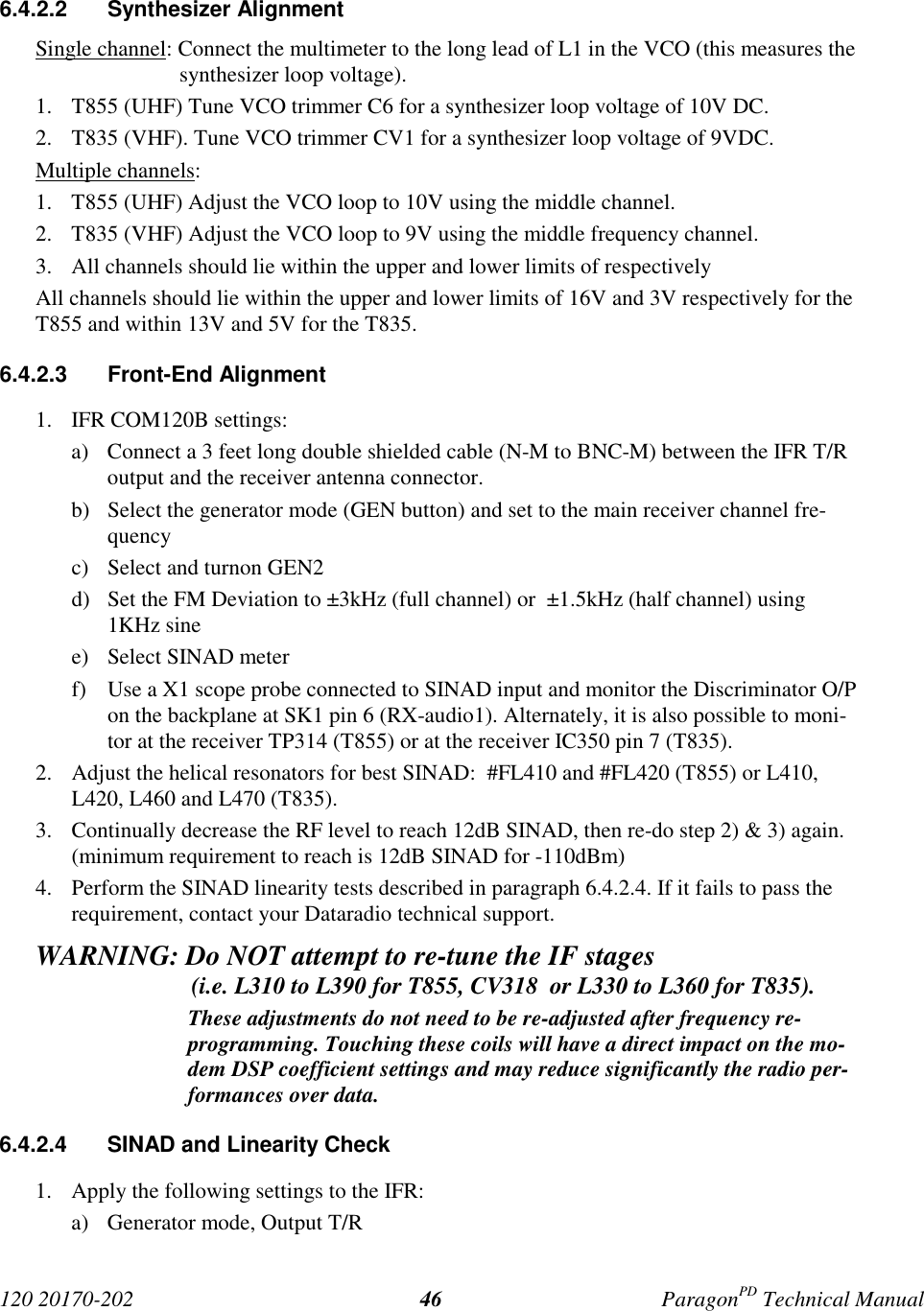 120 20170-202 ParagonPD Technical Manual466.4.2.2 Synthesizer AlignmentSingle channel: Connect the multimeter to the long lead of L1 in the VCO (this measures thesynthesizer loop voltage).1. T855 (UHF) Tune VCO trimmer C6 for a synthesizer loop voltage of 10V DC.2. T835 (VHF). Tune VCO trimmer CV1 for a synthesizer loop voltage of 9VDC.Multiple channels:1. T855 (UHF) Adjust the VCO loop to 10V using the middle channel.2. T835 (VHF) Adjust the VCO loop to 9V using the middle frequency channel.3. All channels should lie within the upper and lower limits of respectivelyAll channels should lie within the upper and lower limits of 16V and 3V respectively for theT855 and within 13V and 5V for the T835.6.4.2.3 Front-End Alignment1. IFR COM120B settings:a) Connect a 3 feet long double shielded cable (N-M to BNC-M) between the IFR T/Routput and the receiver antenna connector.b) Select the generator mode (GEN button) and set to the main receiver channel fre-quencyc) Select and turnon GEN2d) Set the FM Deviation to ±3kHz (full channel) or  ±1.5kHz (half channel) using1KHz sinee) Select SINAD meterf) Use a X1 scope probe connected to SINAD input and monitor the Discriminator O/Pon the backplane at SK1 pin 6 (RX-audio1). Alternately, it is also possible to moni-tor at the receiver TP314 (T855) or at the receiver IC350 pin 7 (T835).2. Adjust the helical resonators for best SINAD:  #FL410 and #FL420 (T855) or L410,L420, L460 and L470 (T835).3. Continually decrease the RF level to reach 12dB SINAD, then re-do step 2) &amp; 3) again.(minimum requirement to reach is 12dB SINAD for -110dBm)4. Perform the SINAD linearity tests described in paragraph 6.4.2.4. If it fails to pass therequirement, contact your Dataradio technical support.WARNING: Do NOT attempt to re-tune the IF stages                          (i.e. L310 to L390 for T855, CV318  or L330 to L360 for T835).These adjustments do not need to be re-adjusted after frequency re-programming. Touching these coils will have a direct impact on the mo-dem DSP coefficient settings and may reduce significantly the radio per-formances over data.6.4.2.4  SINAD and Linearity Check1. Apply the following settings to the IFR:a) Generator mode, Output T/R