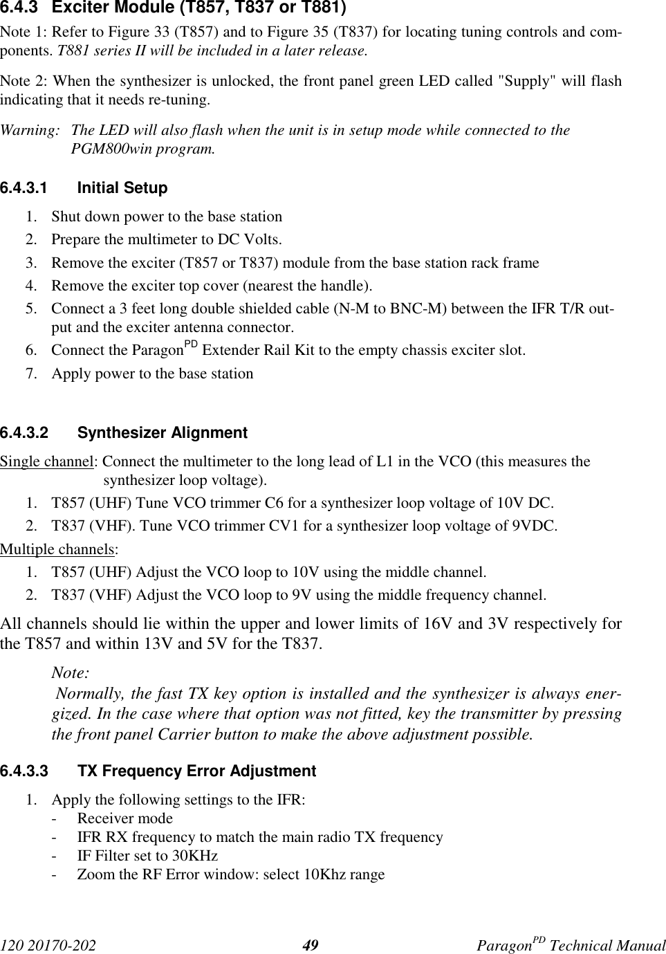 120 20170-202 ParagonPD Technical Manual496.4.3  Exciter Module (T857, T837 or T881)Note 1: Refer to Figure 33 (T857) and to Figure 35 (T837) for locating tuning controls and com-ponents. T881 series II will be included in a later release.Note 2: When the synthesizer is unlocked, the front panel green LED called &quot;Supply&quot; will flashindicating that it needs re-tuning.Warning:  The LED will also flash when the unit is in setup mode while connected to thePGM800win program.6.4.3.1 Initial Setup1. Shut down power to the base station2. Prepare the multimeter to DC Volts.3. Remove the exciter (T857 or T837) module from the base station rack frame4. Remove the exciter top cover (nearest the handle).5. Connect a 3 feet long double shielded cable (N-M to BNC-M) between the IFR T/R out-put and the exciter antenna connector.6. Connect the ParagonPD Extender Rail Kit to the empty chassis exciter slot.7. Apply power to the base station6.4.3.2 Synthesizer AlignmentSingle channel: Connect the multimeter to the long lead of L1 in the VCO (this measures thesynthesizer loop voltage).1. T857 (UHF) Tune VCO trimmer C6 for a synthesizer loop voltage of 10V DC.2. T837 (VHF). Tune VCO trimmer CV1 for a synthesizer loop voltage of 9VDC.Multiple channels:1. T857 (UHF) Adjust the VCO loop to 10V using the middle channel.2. T837 (VHF) Adjust the VCO loop to 9V using the middle frequency channel.All channels should lie within the upper and lower limits of 16V and 3V respectively forthe T857 and within 13V and 5V for the T837.Note: Normally, the fast TX key option is installed and the synthesizer is always ener-gized. In the case where that option was not fitted, key the transmitter by pressingthe front panel Carrier button to make the above adjustment possible.6.4.3.3  TX Frequency Error Adjustment1. Apply the following settings to the IFR:- Receiver mode- IFR RX frequency to match the main radio TX frequency- IF Filter set to 30KHz- Zoom the RF Error window: select 10Khz range