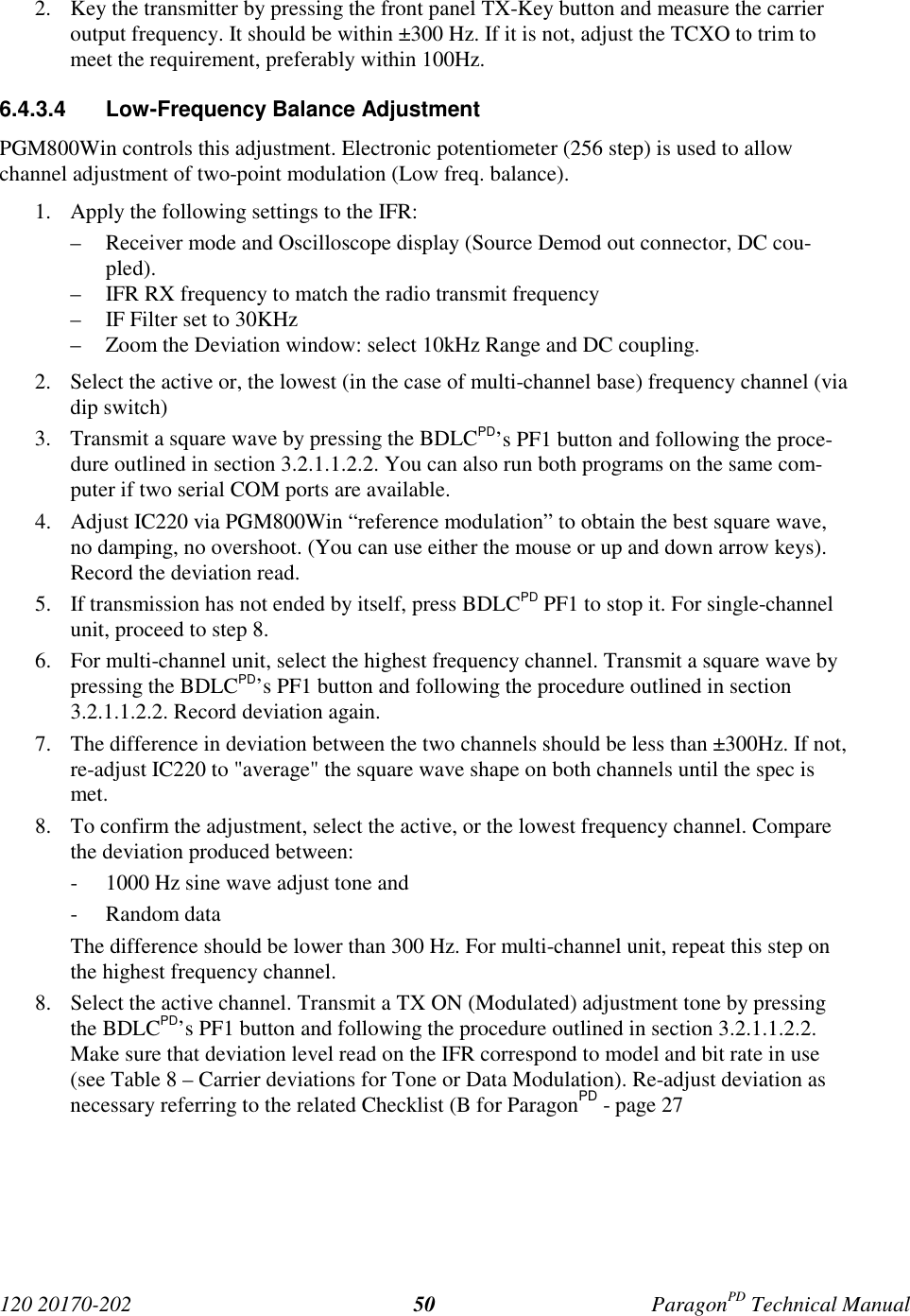 120 20170-202 ParagonPD Technical Manual502. Key the transmitter by pressing the front panel TX-Key button and measure the carrieroutput frequency. It should be within ±300 Hz. If it is not, adjust the TCXO to trim tomeet the requirement, preferably within 100Hz.6.4.3.4  Low-Frequency Balance AdjustmentPGM800Win controls this adjustment. Electronic potentiometer (256 step) is used to allowchannel adjustment of two-point modulation (Low freq. balance).1. Apply the following settings to the IFR:– Receiver mode and Oscilloscope display (Source Demod out connector, DC cou-pled).– IFR RX frequency to match the radio transmit frequency– IF Filter set to 30KHz– Zoom the Deviation window: select 10kHz Range and DC coupling.2. Select the active or, the lowest (in the case of multi-channel base) frequency channel (viadip switch)3. Transmit a square wave by pressing the BDLCPD’s PF1 button and following the proce-dure outlined in section 3.2.1.1.2.2. You can also run both programs on the same com-puter if two serial COM ports are available.4. Adjust IC220 via PGM800Win “reference modulation” to obtain the best square wave,no damping, no overshoot. (You can use either the mouse or up and down arrow keys).Record the deviation read.5. If transmission has not ended by itself, press BDLCPD PF1 to stop it. For single-channelunit, proceed to step 8.6. For multi-channel unit, select the highest frequency channel. Transmit a square wave bypressing the BDLCPD’s PF1 button and following the procedure outlined in section3.2.1.1.2.2. Record deviation again.7. The difference in deviation between the two channels should be less than ±300Hz. If not,re-adjust IC220 to &quot;average&quot; the square wave shape on both channels until the spec ismet.8. To confirm the adjustment, select the active, or the lowest frequency channel. Comparethe deviation produced between:- 1000 Hz sine wave adjust tone and- Random dataThe difference should be lower than 300 Hz. For multi-channel unit, repeat this step onthe highest frequency channel.8. Select the active channel. Transmit a TX ON (Modulated) adjustment tone by pressingthe BDLCPD’s PF1 button and following the procedure outlined in section 3.2.1.1.2.2.Make sure that deviation level read on the IFR correspond to model and bit rate in use(see Table 8 – Carrier deviations for Tone or Data Modulation). Re-adjust deviation asnecessary referring to the related Checklist (B for ParagonPD - page 27