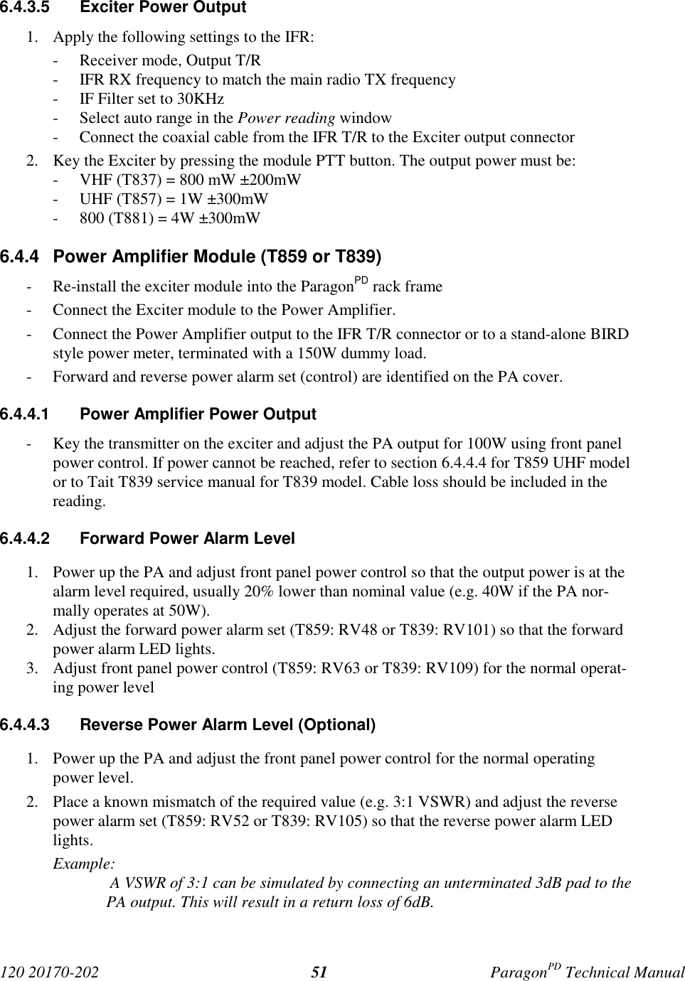 120 20170-202 ParagonPD Technical Manual516.4.3.5  Exciter Power Output1. Apply the following settings to the IFR:- Receiver mode, Output T/R- IFR RX frequency to match the main radio TX frequency- IF Filter set to 30KHz- Select auto range in the Power reading window- Connect the coaxial cable from the IFR T/R to the Exciter output connector2. Key the Exciter by pressing the module PTT button. The output power must be:- VHF (T837) = 800 mW ±200mW- UHF (T857) = 1W ±300mW- 800 (T881) = 4W ±300mW6.4.4  Power Amplifier Module (T859 or T839)- Re-install the exciter module into the ParagonPD rack frame- Connect the Exciter module to the Power Amplifier.- Connect the Power Amplifier output to the IFR T/R connector or to a stand-alone BIRDstyle power meter, terminated with a 150W dummy load.- Forward and reverse power alarm set (control) are identified on the PA cover.6.4.4.1  Power Amplifier Power Output- Key the transmitter on the exciter and adjust the PA output for 100W using front panelpower control. If power cannot be reached, refer to section 6.4.4.4 for T859 UHF modelor to Tait T839 service manual for T839 model. Cable loss should be included in thereading.6.4.4.2  Forward Power Alarm Level1. Power up the PA and adjust front panel power control so that the output power is at thealarm level required, usually 20% lower than nominal value (e.g. 40W if the PA nor-mally operates at 50W).2. Adjust the forward power alarm set (T859: RV48 or T839: RV101) so that the forwardpower alarm LED lights.3. Adjust front panel power control (T859: RV63 or T839: RV109) for the normal operat-ing power level6.4.4.3  Reverse Power Alarm Level (Optional)1. Power up the PA and adjust the front panel power control for the normal operatingpower level.2. Place a known mismatch of the required value (e.g. 3:1 VSWR) and adjust the reversepower alarm set (T859: RV52 or T839: RV105) so that the reverse power alarm LEDlights.Example: A VSWR of 3:1 can be simulated by connecting an unterminated 3dB pad to thePA output. This will result in a return loss of 6dB.