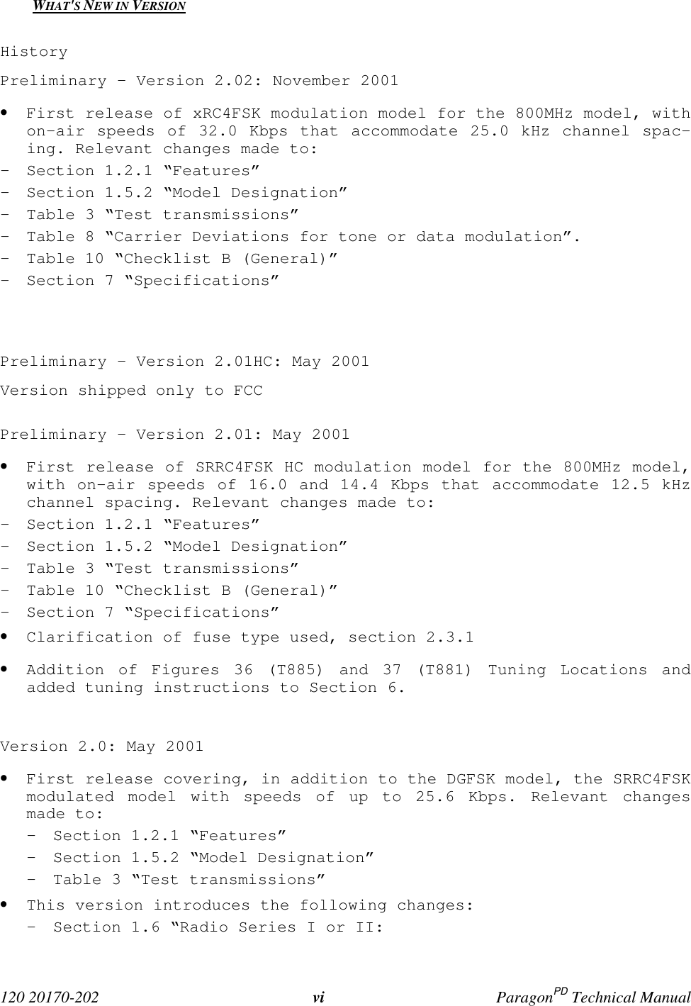  120 20170-202 vi ParagonPD Technical ManualWHAT&apos;S NEW IN VERSIONHistoryPreliminary – Version 2.02: November 2001• First release of xRC4FSK modulation model for the 800MHz model, withon-air speeds of 32.0 Kbps that accommodate 25.0 kHz channel spac-ing. Relevant changes made to:- Section 1.2.1 “Features”- Section 1.5.2 “Model Designation”- Table 3 “Test transmissions”- Table 8 “Carrier Deviations for tone or data modulation”.- Table 10 “Checklist B (General)”- Section 7 “Specifications”Preliminary – Version 2.01HC: May 2001Version shipped only to FCCPreliminary – Version 2.01: May 2001• First release of SRRC4FSK HC modulation model for the 800MHz model,with on-air speeds of 16.0 and 14.4 Kbps that accommodate 12.5 kHzchannel spacing. Relevant changes made to:- Section 1.2.1 “Features”- Section 1.5.2 “Model Designation”- Table 3 “Test transmissions”- Table 10 “Checklist B (General)”- Section 7 “Specifications”• Clarification of fuse type used, section 2.3.1• Addition of Figures 36 (T885) and 37 (T881) Tuning Locations andadded tuning instructions to Section 6.Version 2.0: May 2001• First release covering, in addition to the DGFSK model, the SRRC4FSKmodulated model with speeds of up to 25.6 Kbps. Relevant changesmade to:- Section 1.2.1 “Features”- Section 1.5.2 “Model Designation”- Table 3 “Test transmissions”• This version introduces the following changes:- Section 1.6 “Radio Series I or II: