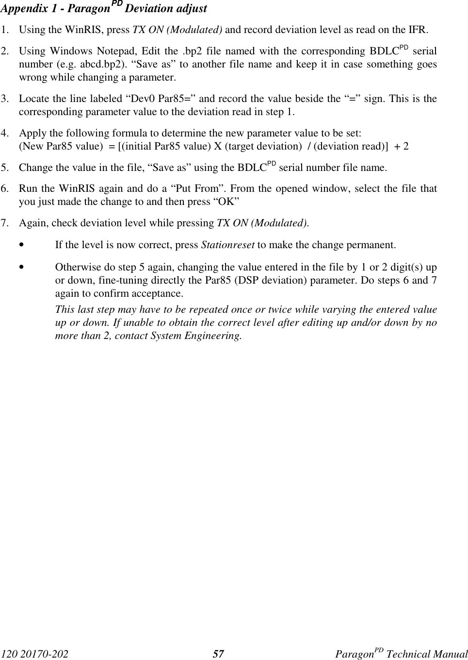 120 20170-202 ParagonPD Technical Manual57Appendix 1 - ParagonPD Deviation adjust1. Using the WinRIS, press TX ON (Modulated) and record deviation level as read on the IFR.2. Using Windows Notepad, Edit the .bp2 file named with the corresponding BDLCPD serialnumber (e.g. abcd.bp2). “Save as” to another file name and keep it in case something goeswrong while changing a parameter.3. Locate the line labeled “Dev0 Par85=” and record the value beside the “=” sign. This is thecorresponding parameter value to the deviation read in step 1.4. Apply the following formula to determine the new parameter value to be set:(New Par85 value)  = [(initial Par85 value) X (target deviation)  / (deviation read)]  + 25. Change the value in the file, “Save as” using the BDLCPD serial number file name.6. Run the WinRIS again and do a “Put From”. From the opened window, select the file thatyou just made the change to and then press “OK”7. Again, check deviation level while pressing TX ON (Modulated).• If the level is now correct, press Stationreset to make the change permanent.• Otherwise do step 5 again, changing the value entered in the file by 1 or 2 digit(s) upor down, fine-tuning directly the Par85 (DSP deviation) parameter. Do steps 6 and 7again to confirm acceptance.This last step may have to be repeated once or twice while varying the entered valueup or down. If unable to obtain the correct level after editing up and/or down by nomore than 2, contact System Engineering.