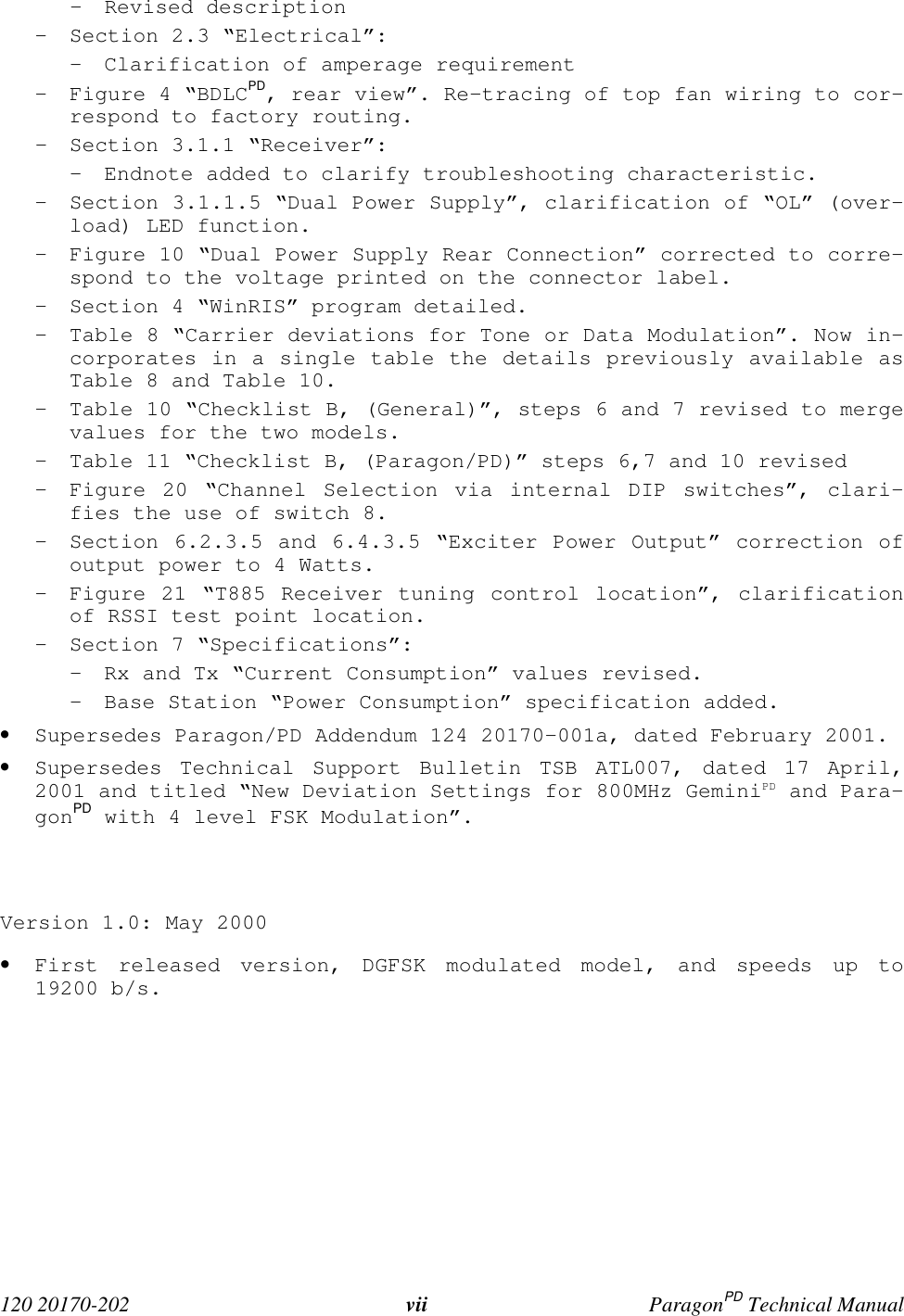  120 20170-202 vii ParagonPD Technical Manual- Revised description- Section 2.3 “Electrical”:- Clarification of amperage requirement- Figure 4 “BDLCPD, rear view”. Re-tracing of top fan wiring to cor-respond to factory routing.- Section 3.1.1 “Receiver”:- Endnote added to clarify troubleshooting characteristic.- Section 3.1.1.5 “Dual Power Supply”, clarification of “OL” (over-load) LED function.- Figure 10 “Dual Power Supply Rear Connection” corrected to corre-spond to the voltage printed on the connector label.- Section 4 “WinRIS” program detailed.- Table 8 “Carrier deviations for Tone or Data Modulation”. Now in-corporates in a single table the details previously available asTable 8 and Table 10.- Table 10 “Checklist B, (General)”, steps 6 and 7 revised to mergevalues for the two models.- Table 11 “Checklist B, (Paragon/PD)” steps 6,7 and 10 revised- Figure 20 “Channel Selection via internal DIP switches”, clari-fies the use of switch 8.- Section 6.2.3.5 and 6.4.3.5 “Exciter Power Output” correction ofoutput power to 4 Watts.- Figure 21 “T885 Receiver tuning control location”, clarificationof RSSI test point location.- Section 7 “Specifications”:- Rx and Tx “Current Consumption” values revised.- Base Station “Power Consumption” specification added.• Supersedes Paragon/PD Addendum 124 20170-001a, dated February 2001.• Supersedes Technical Support Bulletin TSB ATL007, dated 17 April,2001 and titled “New Deviation Settings for 800MHz GeminiPD and Para-gonPD with 4 level FSK Modulation”.Version 1.0: May 2000• First released version, DGFSK modulated model, and speeds up to19200 b/s.