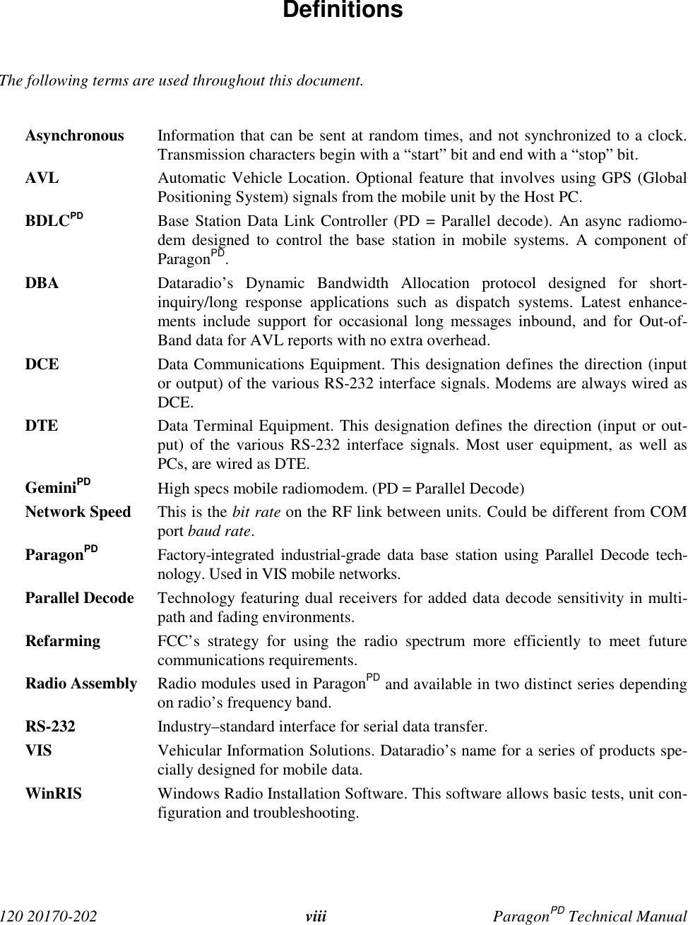  120 20170-202 viii ParagonPD Technical Manual Definitions  The following terms are used throughout this document.  Asynchronous Information that can be sent at random times, and not synchronized to a clock.Transmission characters begin with a “start” bit and end with a “stop” bit. AVL Automatic Vehicle Location. Optional feature that involves using GPS (GlobalPositioning System) signals from the mobile unit by the Host PC. BDLCPD Base Station Data Link Controller (PD = Parallel decode). An async radiomo-dem designed to control the base station in mobile systems. A component ofParagonPD. DBA Dataradio’s Dynamic Bandwidth Allocation protocol designed for short-inquiry/long response applications such as dispatch systems. Latest enhance-ments include support for occasional long messages inbound, and for Out-of-Band data for AVL reports with no extra overhead. DCE Data Communications Equipment. This designation defines the direction (inputor output) of the various RS-232 interface signals. Modems are always wired asDCE. DTE Data Terminal Equipment. This designation defines the direction (input or out-put) of the various RS-232 interface signals. Most user equipment, as well asPCs, are wired as DTE. GeminiPD High specs mobile radiomodem. (PD = Parallel Decode) Network Speed This is the bit rate on the RF link between units. Could be different from COMport baud rate. ParagonPD Factory-integrated industrial-grade data base station using Parallel Decode tech-nology. Used in VIS mobile networks. Parallel Decode Technology featuring dual receivers for added data decode sensitivity in multi-path and fading environments. Refarming FCC’s strategy for using the radio spectrum more efficiently to meet futurecommunications requirements. Radio Assembly Radio modules used in ParagonPD and available in two distinct series dependingon radio’s frequency band. RS-232 Industry–standard interface for serial data transfer. VIS Vehicular Information Solutions. Dataradio’s name for a series of products spe-cially designed for mobile data.WinRIS Windows Radio Installation Software. This software allows basic tests, unit con-figuration and troubleshooting. 