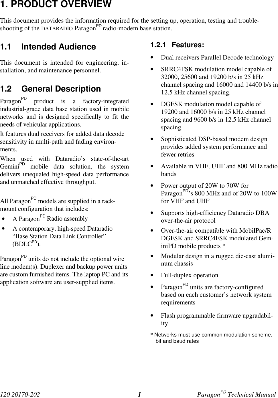 120 20170-202 ParagonPD Technical Manual11. PRODUCT OVERVIEWThis document provides the information required for the setting up, operation, testing and trouble-shooting of the DATARADIO ParagonPD radio-modem base station.1.1 Intended AudienceThis document is intended for engineering, in-stallation, and maintenance personnel.1.2 General DescriptionParagonPD product is a factory-integratedindustrial-grade data base station used in mobilenetworks and is designed specifically to fit theneeds of vehicular applications.It features dual receivers for added data decodesensitivity in multi-path and fading environ-ments.When used with Dataradio’s state-of-the-artGeminiPD mobile data solution, the systemdelivers unequaled high-speed data performanceand unmatched effective throughput.All ParagonPD models are supplied in a rack-mount configuration that includes:• A ParagonPD Radio assembly• A contemporary, high-speed Dataradio“Base Station Data Link Controller”(BDLCPD).ParagonPD units do not include the optional wireline modem(s). Duplexer and backup power unitsare custom furnished items. The laptop PC and itsapplication software are user-supplied items.1.2.1 Features:• Dual receivers Parallel Decode technology• SRRC4FSK modulation model capable of32000, 25600 and 19200 b/s in 25 kHzchannel spacing and 16000 and 14400 b/s in12.5 kHz channel spacing.• DGFSK modulation model capable of19200 and 16000 b/s in 25 kHz channelspacing and 9600 b/s in 12.5 kHz channelspacing.• Sophisticated DSP-based modem designprovides added system performance andfewer retries• Available in VHF, UHF and 800 MHz radiobands• Power output of 20W to 70W forParagonPD’s 800 MHz and of 20W to 100Wfor VHF and UHF• Supports high-efficiency Dataradio DBAover-the-air protocol• Over-the-air compatible with MobilPac/RDGFSK and SRRC4FSK modulated Gem-iniPD mobile products *• Modular design in a rugged die-cast alumi-num chassis• Full-duplex operation• ParagonPD units are factory-configuredbased on each customer’s network systemrequirements• Flash programmable firmware upgradabil-ity.* Networks must use common modulation scheme,bit and baud rates