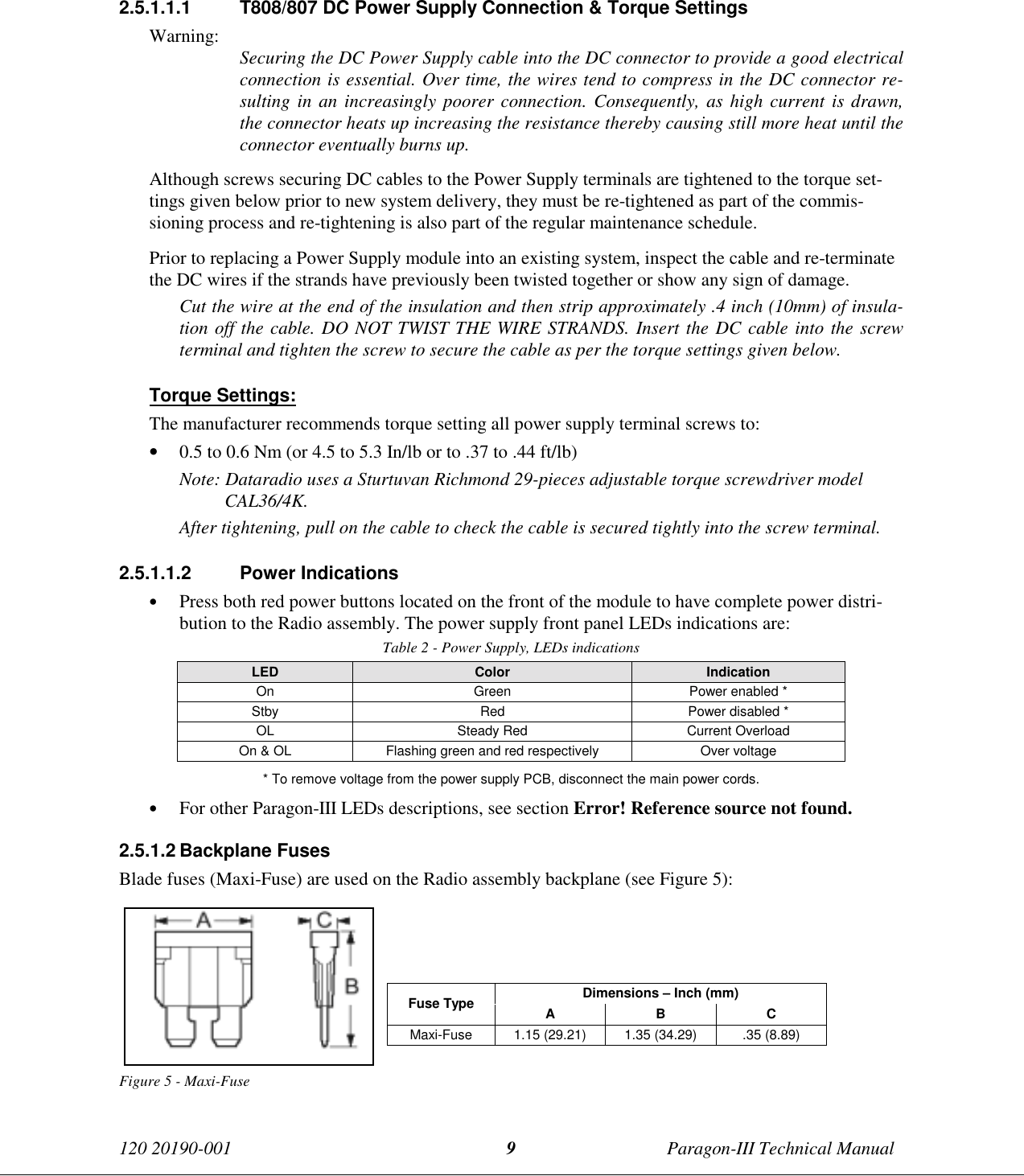 120 20190-001 Paragon-III Technical Manual92.5.1.1.1  T808/807 DC Power Supply Connection &amp; Torque SettingsWarning: Securing the DC Power Supply cable into the DC connector to provide a good electricalconnection is essential. Over time, the wires tend to compress in the DC connector re-sulting in an increasingly poorer connection. Consequently, as high current is drawn,the connector heats up increasing the resistance thereby causing still more heat until theconnector eventually burns up.Although screws securing DC cables to the Power Supply terminals are tightened to the torque set-tings given below prior to new system delivery, they must be re-tightened as part of the commis-sioning process and re-tightening is also part of the regular maintenance schedule.Prior to replacing a Power Supply module into an existing system, inspect the cable and re-terminatethe DC wires if the strands have previously been twisted together or show any sign of damage.Cut the wire at the end of the insulation and then strip approximately .4 inch (10mm) of insula-tion off the cable. DO NOT TWIST THE WIRE STRANDS. Insert the DC cable into the screwterminal and tighten the screw to secure the cable as per the torque settings given below.Torque Settings:The manufacturer recommends torque setting all power supply terminal screws to:• 0.5 to 0.6 Nm (or 4.5 to 5.3 In/lb or to .37 to .44 ft/lb)Note: Dataradio uses a Sturtuvan Richmond 29-pieces adjustable torque screwdriver modelCAL36/4K.After tightening, pull on the cable to check the cable is secured tightly into the screw terminal.2.5.1.1.2 Power Indications• Press both red power buttons located on the front of the module to have complete power distri-bution to the Radio assembly. The power supply front panel LEDs indications are:Table 2 - Power Supply, LEDs indicationsLED Color IndicationOn Green Power enabled *Stby Red Power disabled *OL Steady Red Current OverloadOn &amp; OL Flashing green and red respectively Over voltage* To remove voltage from the power supply PCB, disconnect the main power cords.• For other Paragon-III LEDs descriptions, see section Error! Reference source not found.2.5.1.2 Backplane FusesBlade fuses (Maxi-Fuse) are used on the Radio assembly backplane (see Figure 5):Dimensions – Inch (mm)Fuse Type ABCMaxi-Fuse 1.15 (29.21) 1.35 (34.29) .35 (8.89)Figure 5 - Maxi-Fuse