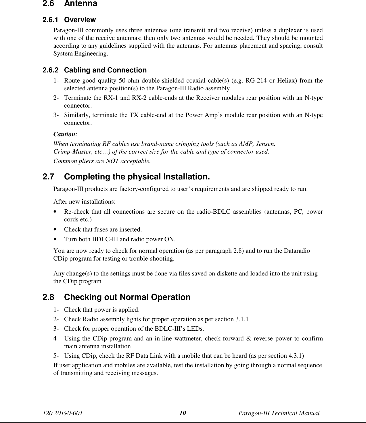 120 20190-001 Paragon-III Technical Manual102.6 Antenna2.6.1 OverviewParagon-III commonly uses three antennas (one transmit and two receive) unless a duplexer is usedwith one of the receive antennas; then only two antennas would be needed. They should be mountedaccording to any guidelines supplied with the antennas. For antennas placement and spacing, consultSystem Engineering.2.6.2  Cabling and Connection1- Route good quality 50-ohm double-shielded coaxial cable(s) (e.g. RG-214 or Heliax) from theselected antenna position(s) to the Paragon-III Radio assembly.2- Terminate the RX-1 and RX-2 cable-ends at the Receiver modules rear position with an N-typeconnector.3- Similarly, terminate the TX cable-end at the Power Amp’s module rear position with an N-typeconnector.Caution:When terminating RF cables use brand-name crimping tools (such as AMP, Jensen,Crimp-Master, etc…) of the correct size for the cable and type of connector used.Common pliers are NOT acceptable.2.7  Completing the physical Installation.Paragon-III products are factory-configured to user’s requirements and are shipped ready to run.After new installations:• Re-check that all connections are secure on the radio-BDLC assemblies (antennas, PC, powercords etc.)• Check that fuses are inserted.• Turn both BDLC-III and radio power ON.You are now ready to check for normal operation (as per paragraph 2.8) and to run the DataradioCDip program for testing or trouble-shooting.Any change(s) to the settings must be done via files saved on diskette and loaded into the unit usingthe CDip program.2.8  Checking out Normal Operation1- Check that power is applied.2- Check Radio assembly lights for proper operation as per section 3.1.13- Check for proper operation of the BDLC-III’s LEDs.4- Using the CDip program and an in-line wattmeter, check forward &amp; reverse power to confirmmain antenna installation5- Using CDip, check the RF Data Link with a mobile that can be heard (as per section 4.3.1)If user application and mobiles are available, test the installation by going through a normal sequenceof transmitting and receiving messages.