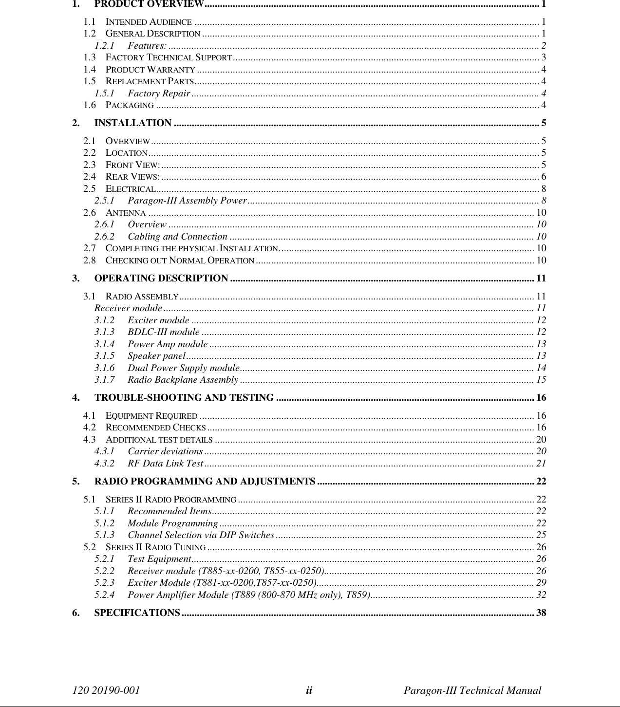 120 20190-001 Paragon-III Technical Manualii1. PRODUCT OVERVIEW................................................................................................................................... 11.1 INTENDED AUDIENCE ....................................................................................................................................... 11.2 GENERAL DESCRIPTION .................................................................................................................................... 11.2.1 Features:................................................................................................................................................. 21.3 FACTORY TECHNICAL SUPPORT........................................................................................................................ 31.4 PRODUCT WARRANTY ...................................................................................................................................... 41.5 REPLACEMENT PARTS....................................................................................................................................... 41.5.1 Factory Repair........................................................................................................................................ 41.6 PACKAGING ...................................................................................................................................................... 42. INSTALLATION ............................................................................................................................................... 52.1 OVERVIEW........................................................................................................................................................ 52.2 LOCATION......................................................................................................................................................... 52.3 FRONT VIEW:.................................................................................................................................................... 52.4 REAR VIEWS:.................................................................................................................................................... 62.5 ELECTRICAL...................................................................................................................................................... 82.5.1 Paragon-III Assembly Power.................................................................................................................. 82.6 ANTENNA ....................................................................................................................................................... 102.6.1 Overview ............................................................................................................................................... 102.6.2 Cabling and Connection ....................................................................................................................... 102.7 COMPLETING THE PHYSICAL INSTALLATION.................................................................................................... 102.8 CHECKING OUT NORMAL OPERATION ............................................................................................................. 103. OPERATING DESCRIPTION ....................................................................................................................... 113.1 RADIO ASSEMBLY........................................................................................................................................... 11Receiver module................................................................................................................................................. 113.1.2 Exciter module ...................................................................................................................................... 123.1.3 BDLC-III module .................................................................................................................................. 123.1.4 Power Amp module ............................................................................................................................... 133.1.5 Speaker panel........................................................................................................................................ 133.1.6 Dual Power Supply module................................................................................................................... 143.1.7 Radio Backplane Assembly ................................................................................................................... 154. TROUBLE-SHOOTING AND TESTING ..................................................................................................... 164.1 EQUIPMENT REQUIRED ................................................................................................................................... 164.2 RECOMMENDED CHECKS................................................................................................................................164.3 ADDITIONAL TEST DETAILS ............................................................................................................................. 204.3.1 Carrier deviations ................................................................................................................................. 204.3.2 RF Data Link Test................................................................................................................................. 215. RADIO PROGRAMMING AND ADJUSTMENTS..................................................................................... 225.1 SERIES II RADIO PROGRAMMING .................................................................................................................... 225.1.1 Recommended Items.............................................................................................................................. 225.1.2 Module Programming........................................................................................................................... 225.1.3 Channel Selection via DIP Switches ..................................................................................................... 255.2 SERIES II RADIO TUNING ................................................................................................................................265.2.1 Test Equipment...................................................................................................................................... 265.2.2 Receiver module (T885-xx-0200, T855-xx-0250).................................................................................. 265.2.3 Exciter Module (T881-xx-0200,T857-xx-0250)..................................................................................... 295.2.4 Power Amplifier Module (T889 (800-870 MHz only), T859)................................................................ 326. SPECIFICATIONS.......................................................................................................................................... 38