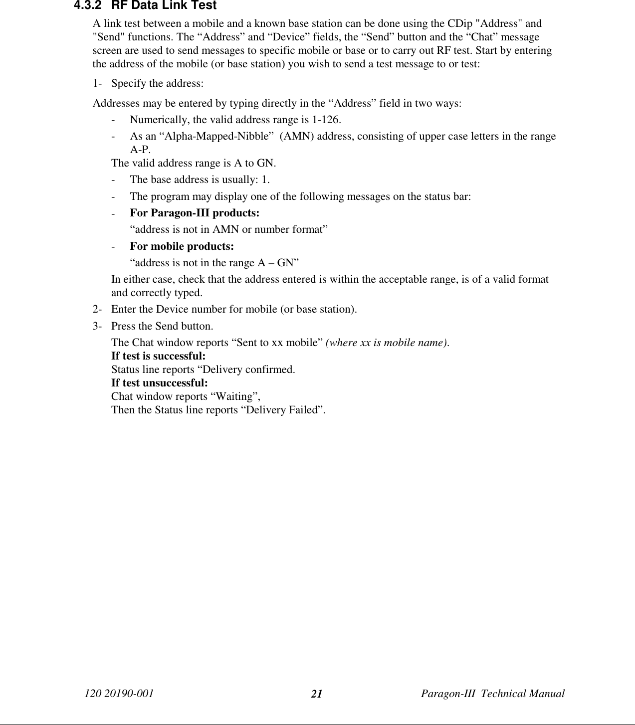 120 20190-001 Paragon-III  Technical Manual214.3.2  RF Data Link TestA link test between a mobile and a known base station can be done using the CDip &quot;Address&quot; and&quot;Send&quot; functions. The “Address” and “Device” fields, the “Send” button and the “Chat” messagescreen are used to send messages to specific mobile or base or to carry out RF test. Start by enteringthe address of the mobile (or base station) you wish to send a test message to or test:1- Specify the address:Addresses may be entered by typing directly in the “Address” field in two ways:- Numerically, the valid address range is 1-126.- As an “Alpha-Mapped-Nibble”  (AMN) address, consisting of upper case letters in the rangeA-P.The valid address range is A to GN.- The base address is usually: 1.- The program may display one of the following messages on the status bar:- For Paragon-III products:“address is not in AMN or number format”- For mobile products:“address is not in the range A – GN”In either case, check that the address entered is within the acceptable range, is of a valid formatand correctly typed.2- Enter the Device number for mobile (or base station).3- Press the Send button.The Chat window reports “Sent to xx mobile” (where xx is mobile name).If test is successful:Status line reports “Delivery confirmed.If test unsuccessful:Chat window reports “Waiting”,Then the Status line reports “Delivery Failed”.