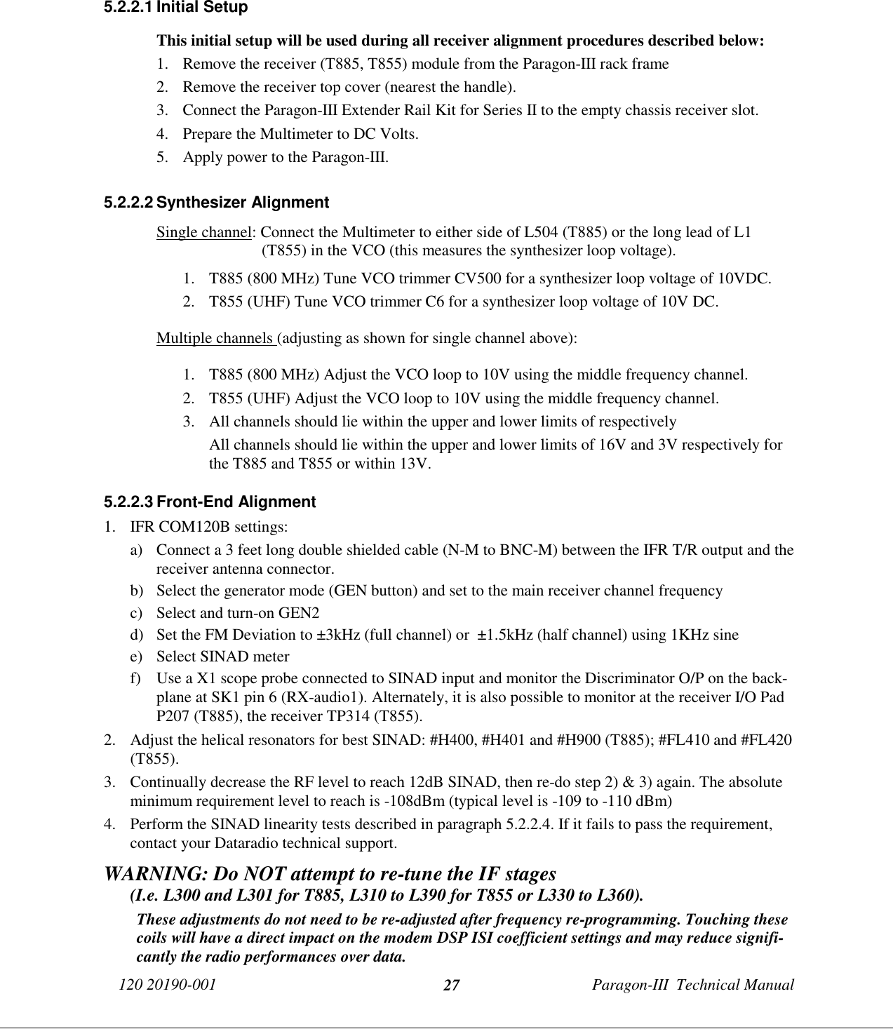 120 20190-001 Paragon-III  Technical Manual275.2.2.1 Initial SetupThis initial setup will be used during all receiver alignment procedures described below:1. Remove the receiver (T885, T855) module from the Paragon-III rack frame2. Remove the receiver top cover (nearest the handle).3. Connect the Paragon-III Extender Rail Kit for Series II to the empty chassis receiver slot.4. Prepare the Multimeter to DC Volts.5. Apply power to the Paragon-III.5.2.2.2 Synthesizer AlignmentSingle channel: Connect the Multimeter to either side of L504 (T885) or the long lead of L1(T855) in the VCO (this measures the synthesizer loop voltage).1. T885 (800 MHz) Tune VCO trimmer CV500 for a synthesizer loop voltage of 10VDC.2. T855 (UHF) Tune VCO trimmer C6 for a synthesizer loop voltage of 10V DC.Multiple channels (adjusting as shown for single channel above):1. T885 (800 MHz) Adjust the VCO loop to 10V using the middle frequency channel.2. T855 (UHF) Adjust the VCO loop to 10V using the middle frequency channel.3. All channels should lie within the upper and lower limits of respectivelyAll channels should lie within the upper and lower limits of 16V and 3V respectively forthe T885 and T855 or within 13V.5.2.2.3 Front-End Alignment1. IFR COM120B settings:a) Connect a 3 feet long double shielded cable (N-M to BNC-M) between the IFR T/R output and thereceiver antenna connector.b) Select the generator mode (GEN button) and set to the main receiver channel frequencyc) Select and turn-on GEN2d) Set the FM Deviation to ±3kHz (full channel) or  ±1.5kHz (half channel) using 1KHz sinee) Select SINAD meterf) Use a X1 scope probe connected to SINAD input and monitor the Discriminator O/P on the back-plane at SK1 pin 6 (RX-audio1). Alternately, it is also possible to monitor at the receiver I/O PadP207 (T885), the receiver TP314 (T855).2. Adjust the helical resonators for best SINAD: #H400, #H401 and #H900 (T885); #FL410 and #FL420(T855).3. Continually decrease the RF level to reach 12dB SINAD, then re-do step 2) &amp; 3) again. The absoluteminimum requirement level to reach is -108dBm (typical level is -109 to -110 dBm)4. Perform the SINAD linearity tests described in paragraph 5.2.2.4. If it fails to pass the requirement,contact your Dataradio technical support.WARNING: Do NOT attempt to re-tune the IF stages      (I.e. L300 and L301 for T885, L310 to L390 for T855 or L330 to L360).These adjustments do not need to be re-adjusted after frequency re-programming. Touching thesecoils will have a direct impact on the modem DSP ISI coefficient settings and may reduce signifi-cantly the radio performances over data.