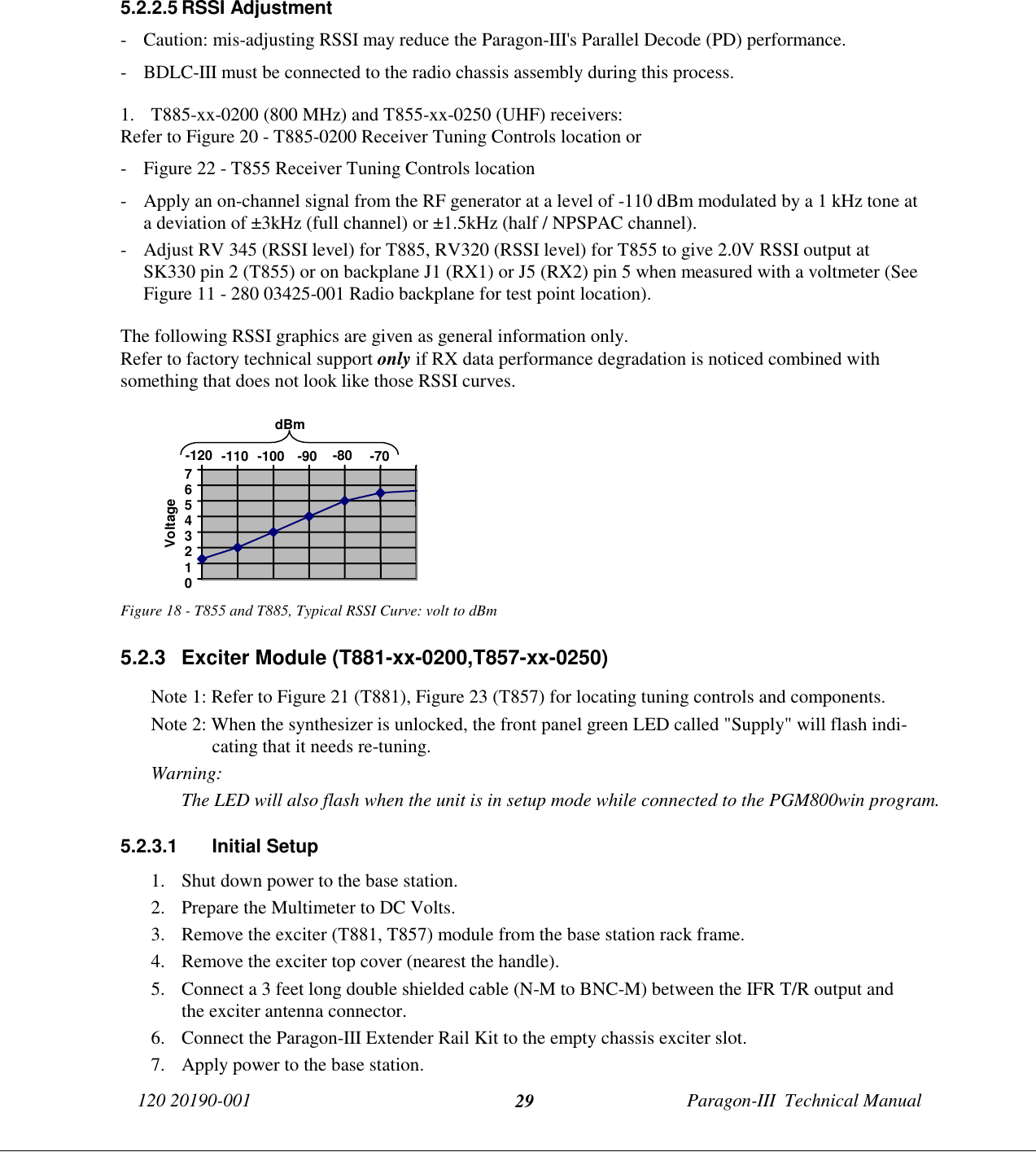 120 20190-001 Paragon-III  Technical Manual295.2.2.5 RSSI Adjustment- Caution: mis-adjusting RSSI may reduce the Paragon-III&apos;s Parallel Decode (PD) performance.- BDLC-III must be connected to the radio chassis assembly during this process.1. T885-xx-0200 (800 MHz) and T855-xx-0250 (UHF) receivers:Refer to Figure 20 - T885-0200 Receiver Tuning Controls location or- Figure 22 - T855 Receiver Tuning Controls location- Apply an on-channel signal from the RF generator at a level of -110 dBm modulated by a 1 kHz tone ata deviation of ±3kHz (full channel) or ±1.5kHz (half / NPSPAC channel).- Adjust RV 345 (RSSI level) for T885, RV320 (RSSI level) for T855 to give 2.0V RSSI output atSK330 pin 2 (T855) or on backplane J1 (RX1) or J5 (RX2) pin 5 when measured with a voltmeter (SeeFigure 11 - 280 03425-001 Radio backplane for test point location).The following RSSI graphics are given as general information only.Refer to factory technical support only if RX data performance degradation is noticed combined withsomething that does not look like those RSSI curves.Figure 18 - T855 and T885, Typical RSSI Curve: volt to dBm5.2.3  Exciter Module (T881-xx-0200,T857-xx-0250)Note 1: Refer to Figure 21 (T881), Figure 23 (T857) for locating tuning controls and components.Note 2: When the synthesizer is unlocked, the front panel green LED called &quot;Supply&quot; will flash indi-cating that it needs re-tuning.Warning: The LED will also flash when the unit is in setup mode while connected to the PGM800win program.5.2.3.1 Initial Setup1. Shut down power to the base station.2. Prepare the Multimeter to DC Volts.3. Remove the exciter (T881, T857) module from the base station rack frame.4. Remove the exciter top cover (nearest the handle).5. Connect a 3 feet long double shielded cable (N-M to BNC-M) between the IFR T/R output andthe exciter antenna connector.6. Connect the Paragon-III Extender Rail Kit to the empty chassis exciter slot.7. Apply power to the base station.01234567-120 -110 -100 -90 -80 -70dBmVoltage