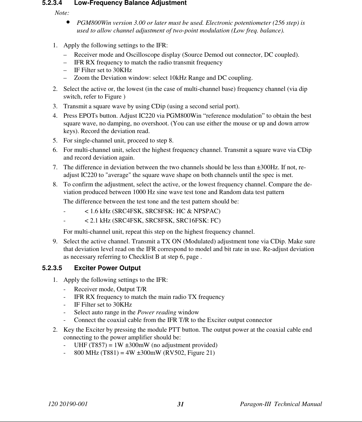 120 20190-001 Paragon-III  Technical Manual315.2.3.4  Low-Frequency Balance AdjustmentNote:• PGM800Win version 3.00 or later must be used. Electronic potentiometer (256 step) isused to allow channel adjustment of two-point modulation (Low freq. balance).1. Apply the following settings to the IFR:– Receiver mode and Oscilloscope display (Source Demod out connector, DC coupled).– IFR RX frequency to match the radio transmit frequency– IF Filter set to 30KHz– Zoom the Deviation window: select 10kHz Range and DC coupling.2. Select the active or, the lowest (in the case of multi-channel base) frequency channel (via dipswitch, refer to Figure )3. Transmit a square wave by using CDip (using a second serial port).4. Press EPOTs button. Adjust IC220 via PGM800Win “reference modulation” to obtain the bestsquare wave, no damping, no overshoot. (You can use either the mouse or up and down arrowkeys). Record the deviation read.5. For single-channel unit, proceed to step 8.6. For multi-channel unit, select the highest frequency channel. Transmit a square wave via CDipand record deviation again.7. The difference in deviation between the two channels should be less than ±300Hz. If not, re-adjust IC220 to &quot;average&quot; the square wave shape on both channels until the spec is met.8. To confirm the adjustment, select the active, or the lowest frequency channel. Compare the de-viation produced between 1000 Hz sine wave test tone and Random data test patternThe difference between the test tone and the test pattern should be:- &lt; 1.6 kHz (SRC4FSK, SRC8FSK: HC &amp; NPSPAC)- &lt; 2.1 kHz (SRC4FSK, SRC8FSK, SRC16FSK: FC)For multi-channel unit, repeat this step on the highest frequency channel.9. Select the active channel. Transmit a TX ON (Modulated) adjustment tone via CDip. Make surethat deviation level read on the IFR correspond to model and bit rate in use. Re-adjust deviationas necessary referring to Checklist B at step 6, page .5.2.3.5  Exciter Power Output1. Apply the following settings to the IFR:- Receiver mode, Output T/R- IFR RX frequency to match the main radio TX frequency- IF Filter set to 30KHz- Select auto range in the Power reading window- Connect the coaxial cable from the IFR T/R to the Exciter output connector2. Key the Exciter by pressing the module PTT button. The output power at the coaxial cable endconnecting to the power amplifier should be:- UHF (T857) = 1W ±300mW (no adjustment provided)- 800 MHz (T881) = 4W ±300mW (RV502, Figure 21)