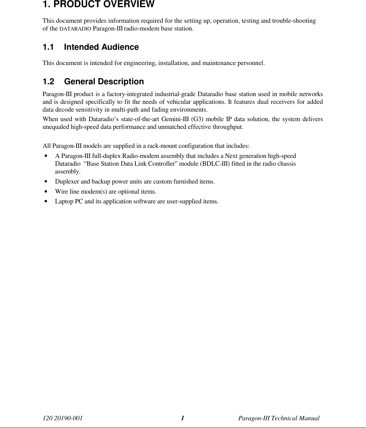 120 20190-001 Paragon-III Technical Manual11. PRODUCT OVERVIEWThis document provides information required for the setting up, operation, testing and trouble-shootingof the DATARADIO Paragon-III radio-modem base station.1.1 Intended AudienceThis document is intended for engineering, installation, and maintenance personnel.1.2 General DescriptionParagon-III product is a factory-integrated industrial-grade Dataradio base station used in mobile networksand is designed specifically to fit the needs of vehicular applications. It features dual receivers for addeddata decode sensitivity in multi-path and fading environments.When used with Dataradio’s state-of-the-art Gemini-III (G3) mobile IP data solution, the system deliversunequaled high-speed data performance and unmatched effective throughput.All Paragon-III models are supplied in a rack-mount configuration that includes:• A Paragon-III full-duplex Radio-modem assembly that includes a Next generation high-speedDataradio  “Base Station Data Link Controller” module (BDLC-III) fitted in the radio chassisassembly.• Duplexer and backup power units are custom furnished items.• Wire line modem(s) are optional items.• Laptop PC and its application software are user-supplied items.