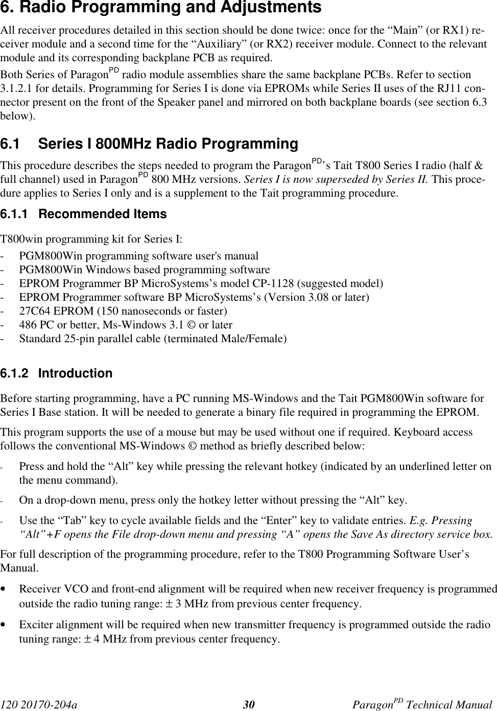 120 20170-204a ParagonPD Technical Manual306. Radio Programming and AdjustmentsAll receiver procedures detailed in this section should be done twice: once for the “Main” (or RX1) re-ceiver module and a second time for the “Auxiliary” (or RX2) receiver module. Connect to the relevantmodule and its corresponding backplane PCB as required.Both Series of ParagonPD radio module assemblies share the same backplane PCBs. Refer to section3.1.2.1 for details. Programming for Series I is done via EPROMs while Series II uses of the RJ11 con-nector present on the front of the Speaker panel and mirrored on both backplane boards (see section 6.3below).6.1  Series I 800MHz Radio ProgrammingThis procedure describes the steps needed to program the ParagonPD’s Tait T800 Series I radio (half &amp;full channel) used in ParagonPD 800 MHz versions. Series I is now superseded by Series II. This proce-dure applies to Series I only and is a supplement to the Tait programming procedure.6.1.1 Recommended ItemsT800win programming kit for Series I:- PGM800Win programming software user&apos;s manual- PGM800Win Windows based programming software- EPROM Programmer BP MicroSystems’s model CP-1128 (suggested model)- EPROM Programmer software BP MicroSystems’s (Version 3.08 or later)- 27C64 EPROM (150 nanoseconds or faster)- 486 PC or better, Ms-Windows 3.1 © or later- Standard 25-pin parallel cable (terminated Male/Female)6.1.2 IntroductionBefore starting programming, have a PC running MS-Windows and the Tait PGM800Win software forSeries I Base station. It will be needed to generate a binary file required in programming the EPROM.This program supports the use of a mouse but may be used without one if required. Keyboard accessfollows the conventional MS-Windows © method as briefly described below:- Press and hold the “Alt” key while pressing the relevant hotkey (indicated by an underlined letter onthe menu command).- On a drop-down menu, press only the hotkey letter without pressing the “Alt” key.- Use the “Tab” key to cycle available fields and the “Enter” key to validate entries. E.g. Pressing“Alt”+F opens the File drop-down menu and pressing “A” opens the Save As directory service box.For full description of the programming procedure, refer to the T800 Programming Software User’sManual.• Receiver VCO and front-end alignment will be required when new receiver frequency is programmedoutside the radio tuning range: ± 3 MHz from previous center frequency.• Exciter alignment will be required when new transmitter frequency is programmed outside the radiotuning range: ± 4 MHz from previous center frequency.