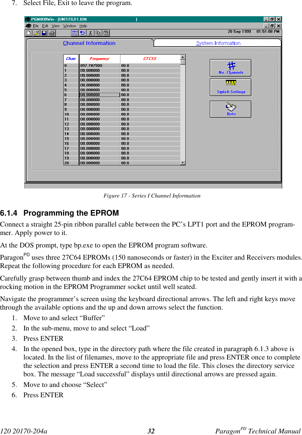 120 20170-204a ParagonPD Technical Manual327. Select File, Exit to leave the program.Figure 17 - Series I Channel Information6.1.4  Programming the EPROMConnect a straight 25-pin ribbon parallel cable between the PC’s LPT1 port and the EPROM program-mer. Apply power to it.At the DOS prompt, type bp.exe to open the EPROM program software.ParagonPD uses three 27C64 EPROMs (150 nanoseconds or faster) in the Exciter and Receivers modules.Repeat the following procedure for each EPROM as needed.Carefully grasp between thumb and index the 27C64 EPROM chip to be tested and gently insert it with arocking motion in the EPROM Programmer socket until well seated.Navigate the programmer’s screen using the keyboard directional arrows. The left and right keys movethrough the available options and the up and down arrows select the function.1. Move to and select “Buffer”2. In the sub-menu, move to and select “Load”3. Press ENTER4. In the opened box, type in the directory path where the file created in paragraph 6.1.3 above islocated. In the list of filenames, move to the appropriate file and press ENTER once to completethe selection and press ENTER a second time to load the file. This closes the directory servicebox. The message “Load successful” displays until directional arrows are pressed again.5. Move to and choose “Select”6. Press ENTER