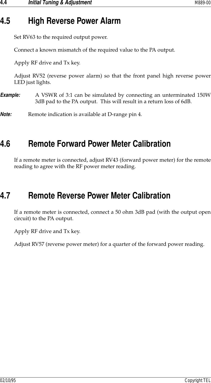 4.4 Initial Tuning &amp; Adjustment M889-0002/10/95 Copyright TEL4.5 High Reverse Power AlarmSet RV63 to the required output power.Connect a known mismatch of the required value to the PA output.Apply RF drive and Tx key.Adjust RV52 (reverse power alarm) so that the front panel high reverse powerLED just lights.Example: A VSWR of 3:1 can be simulated by connecting an unterminated 150W3dB pad to the PA output.  This will result in a return loss of 6dB.Note: Remote indication is available at D-range pin 4.4.6 Remote Forward Power Meter CalibrationIf a remote meter is connected, adjust RV43 (forward power meter) for the remotereading to agree with the RF power meter reading.4.7 Remote Reverse Power Meter CalibrationIf a remote meter is connected, connect a 50 ohm 3dB pad (with the output opencircuit) to the PA output.Apply RF drive and Tx key.Adjust RV57 (reverse power meter) for a quarter of the forward power reading.