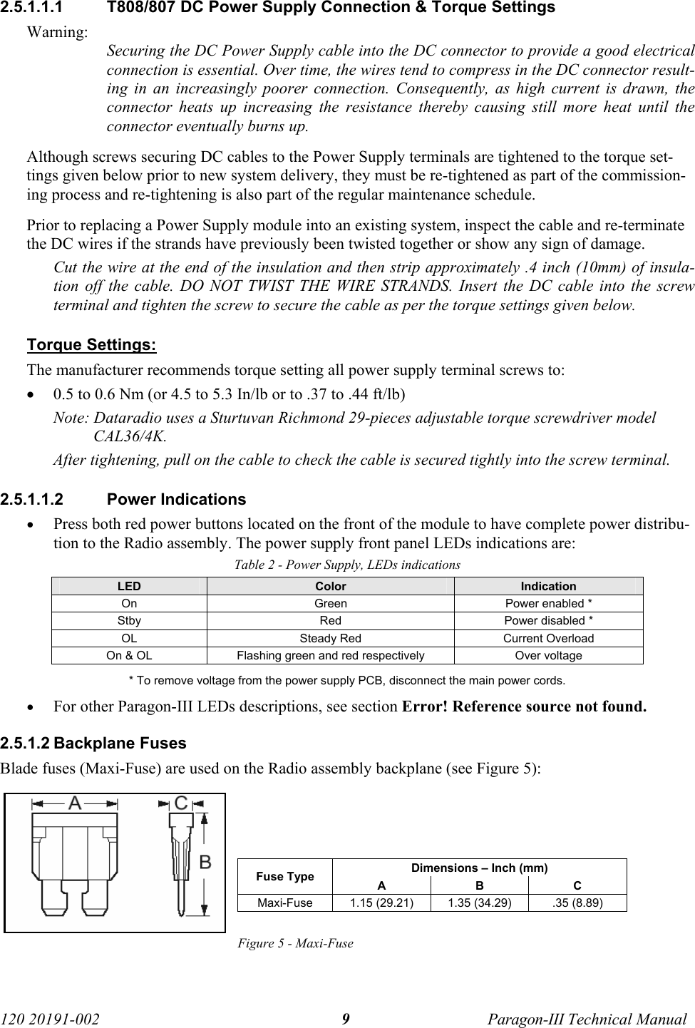   120 20191-002  Paragon-III Technical Manual 9 2.5.1.1.1  T808/807 DC Power Supply Connection &amp; Torque Settings Warning: Securing the DC Power Supply cable into the DC connector to provide a good electrical connection is essential. Over time, the wires tend to compress in the DC connector result-ing in an increasingly poorer connection. Consequently, as high current is drawn, the connector heats up increasing the resistance thereby causing still more heat until the connector eventually burns up.  Although screws securing DC cables to the Power Supply terminals are tightened to the torque set-tings given below prior to new system delivery, they must be re-tightened as part of the commission-ing process and re-tightening is also part of the regular maintenance schedule. Prior to replacing a Power Supply module into an existing system, inspect the cable and re-terminate the DC wires if the strands have previously been twisted together or show any sign of damage. Cut the wire at the end of the insulation and then strip approximately .4 inch (10mm) of insula-tion off the cable. DO NOT TWIST THE WIRE STRANDS. Insert the DC cable into the screw terminal and tighten the screw to secure the cable as per the torque settings given below. Torque Settings:  The manufacturer recommends torque setting all power supply terminal screws to: • 0.5 to 0.6 Nm (or 4.5 to 5.3 In/lb or to .37 to .44 ft/lb) Note: Dataradio uses a Sturtuvan Richmond 29-pieces adjustable torque screwdriver model CAL36/4K. After tightening, pull on the cable to check the cable is secured tightly into the screw terminal. 2.5.1.1.2 Power Indications • Press both red power buttons located on the front of the module to have complete power distribu-tion to the Radio assembly. The power supply front panel LEDs indications are: Table 2 - Power Supply, LEDs indications LED  Color  Indication On  Green  Power enabled * Stby  Red  Power disabled * OL  Steady Red  Current Overload On &amp; OL  Flashing green and red respectively  Over voltage  * To remove voltage from the power supply PCB, disconnect the main power cords. • For other Paragon-III LEDs descriptions, see section Error! Reference source not found. 2.5.1.2 Backplane Fuses Blade fuses (Maxi-Fuse) are used on the Radio assembly backplane (see Figure 5):     Dimensions – Inch (mm) Fuse Type  A B C Maxi-Fuse  1.15 (29.21)  1.35 (34.29)  .35 (8.89)  Figure 5 - Maxi-Fuse 
